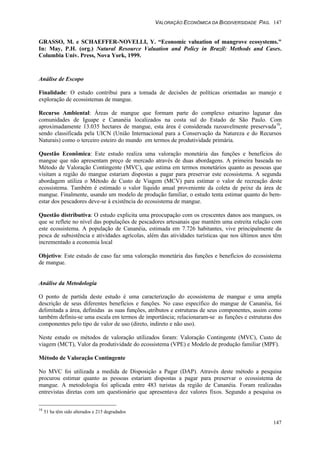 VALORAÇÃO ECONÔMICA DA BIODIVERSIDADE PAG. 147
147
GRASSO, M. e SCHAEFFER-NOVELLI, Y. “Economic valuation of mangrove ecosystems."
In: May, P.H. (org.) Natural Resource Valuation and Policy in Brazil: Methods and Cases.
Columbia Univ. Press, Nova York, 1999.
Análise de Escopo
Finalidade: O estudo contribui para a tomada de decisões de políticas orientadas ao manejo e
exploração de ecossistemas de mangue.
Recurso Ambiental: Áreas de mangue que formam parte do complexo estuarino lagunar das
comunidades de Iguape e Cananéia localizados na costa sul do Estado de São Paulo. Com
aproximadamente 13.035 hectares de mangue, esta área é considerada razoavelmente preservada10
,
sendo classificada pela UICN (União Internacional para a Conservação da Natureza e do Recursos
Naturais) como o terceiro esteiro do mundo em termos de produtividade primária.
Questão Econômica: Este estudo realiza uma valoração monetária das funções e benefícios do
mangue que não apresentam preço de mercado através de duas abordagens. A primeira baseada no
Método de Valoração Contingente (MVC), que estima em termos monetários quanto as pessoas que
visitam a região do mangue estariam dispostas a pagar para preservar este ecossistema. A segunda
abordagem utiliza o Método de Custo de Viagem (MCV) para estimar o valor de recreação deste
ecossistema. Também é estimado o valor líquido anual proveniente da coleta de peixe da área de
mangue. Finalmente, usando um modelo de produção familiar, o estudo tenta estimar quanto do bem-
estar dos pescadores deve-se à existência do ecossistema de mangue.
Questão distributiva: O estudo explicita uma preocupação com os crescentes danos aos mangues, os
que se reflete no nível das populações de pescadores artesanais que mantém uma estreita relação com
este ecossistema. A população de Cananéia, estimada em 7.726 habitantes, vive principalmente da
pesca de subsistência e atividades agrícolas, além das atividades turísticas que nos últimos anos têm
incrementado a economia local
Objetivo: Este estudo de caso faz uma valoração monetária das funções e benefícios do ecossistema
de mangue.
Análise da Metodologia
O ponto de partida deste estudo é uma caracterização do ecossistema de mangue e uma ampla
descrição de seus diferentes benefícios e funções. No caso específico do mangue de Cananéia, foi
delimitada a área, definidas as suas funções, atributos e estruturas de seus componentes, assim como
também definiu-se uma escala em termos de importância; relacionaram-se as funções e estruturas dos
componentes pelo tipo de valor de uso (direto, indireto e não uso).
Neste estudo os métodos de valoração utilizados foram: Valoração Contingente (MVC), Custo de
viagem (MCT), Valor da produtividade do ecossistema (VPE) e Modelo de produção familiar (MPF).
Método de Valoração Contingente
No MVC foi utilizada a medida de Disposição a Pagar (DAP). Através deste método a pesquisa
procurou estimar quanto as pessoas estariam dispostas a pagar para preservar o ecossistema de
mangue. A metodologia foi aplicada entre 483 turistas da região de Cananéia. Foram realizadas
entrevistas diretas com um questionário que apresentava dez valores fixos. Segundo a pesquisa os
10
51 ha têm sido alterados e 215 degradados
 
