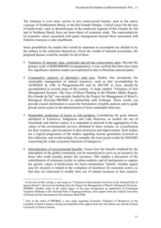 VALORAÇÃO ECONÔMICA DA BIODIVERSIDADE PAG. 13
13
The situation is even more serious in less controversial biomes, such as the native
caatinga of Northeastern Brazil, or the Rio Grande Pampas. Critical issues for the loss
of biodiversity, such as desertificação in the northwest segment of Rio Grande do Sul
and in Northeast Brazil, have not been object of economic study. The representativity
of economic values associated with game management beyond those associated with
fisheries resources is also insufficient.
Some possibilities for studies that would be important to accomplish are alluded to by
the authors in the collection themselves. Given the wealth of national ecosystems, the
proposed themes would be suitable for all of them:
• Valuation of national, state, municipal and private conservation units. Beyond the
pioneer work of RIBEMBOIM (in preparation), it was verified that there have been
few significant valuation studies accomplished to date in Brazilian national parks.1
• Comparative analyses of alternative land uses. Studies that incorporate the
sustainable management of natural resources, such as that accomplished by
ALMEIDA & UHL in Paragominas-PA and by HECHT in Acre, should be
accomplished in several areas of the country. A study entitled “Valuation of Soil
Management Systems: The Case of Direct Planting in the Planalto Médio Region,
Rio Grande do Sul” was recently funded by the Project for Management of Brazil’s
Biological Diversity-PROBIO in partnership with Embrapa. These results can
provide crucial information to assist the formulation of public policies and to guide
private sector actors in the determination of more sustainable land uses.
• Sustainable production of forest or fish products. Considering the great interest
attributed to Extractive, Indigenous and Lake Reserves, as models for use of
forestlands and interior waters, it is important to proceed to the aggregation of the
values of the environmental services attributed to these systems, as a justification
for their creation, and investment in their protection and improvement. Such studies
are a logical progression of the studies regarding income generation reviewed in
this collection, and would include, for example, the most recent works by GRASSO
concerning the wider ecosystem functions of mangroves. 2
• Internalization of environmental benefits. Assess how the benefits rendered by the
atmosphere to the global community can be internalized to serve as an incentive for
those who could actually protect the resources. This implies a discussion of the
redistribution of emissions credits in carbon markets, and of mechanisms to capture
the genetic values of biodiversity for local communities’ benefit. Another urgent
area for research is related to the evaluation of incentives for economic actors, so
that they are motivated to modify their use of natural resources to best conserve
1
At the time of this writing, a case study on “Valuation of Recreational Activities in the National Park of
Iguaçu-Paraná”, had received funding from the Project for Management of Brazil’s Biological Diversity-
PROBIO. Another study in the initial stages of this type incorporates an application of Contingent
Valuation Methods to the National Park of Superagui-Paraná, with support from the Federal University
of Paraná and the Interamerican Development Bank-IDB.
2
Also in the realm of PROBIO, a case study regarding Economic Valuation of Mangroves of the
Coastline of Santa Catarina is being accomplished with support from the state Ibama unit and the Federal
University of Santa Catarina.
 