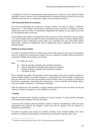 VALORAÇÃO ECONÔMICA DA BIODIVERSIDADE PAG. 149
149
A freqüência de vistas foi correlacionada estatisticamente com os dados do custo médio de viagem
chegando-se assim a estimar a curva de demanda pelas atividades recreativas de pesca. Esta curva de
demanda revelou por sua vez a disposição a pagar por esta atividade recreativa.
Valor da produtividade do ecossistema
No valor da produtividade do ecossistema a pesquisa estimou, com base em dados e referências
disponíveis12
, o valor líquido anual da pesca comercial de peixes coletados. Considerou-se apenas
aqueles peixes que eram direta ou indiretamente dependentes do mangue, ou seja, aqueles cujo ciclo
de vida dependem deste ecossistema.
Foram também entrevistadas as tripulações dos barcos de pesca a fim de determinar o raio de captura
e os retornos líquidos desta atividade. Os custos considerados para estimar os retornos líquidos foram:
investimentos na frota, combustível e gastos gerais com a tripulação. Para cada barco foram obtidos
dados sobre o número de trabalhadores, tipo de equipamentos, peixes capturados, área de coleta e
produção mensal.
Modelo de produção familiar
O modelo de produção familiar foi utilizado para tentar medir quanto do bem-estar dos pescadores
deve-se à existência do ecossistema de mangue. Para isto se definiu um modelo familiar que descreve
a função de utilidade dos pescadores em Cananéia.
U = U (Gm , Gs , F, L)
onde:
Gm = Bens de mercado comprados pelos produtores familiares
Gs = Bens de subsistência comprados pelos produtores familiares
F = Produtos florestais comprados pelos produtores familiares
L = Atividades de lazer
Para a valoração do modelo, 220 pescadores foram entrevistados acerca de sua situação econômica e
retornos líquidos obtidos na atividade pesqueira. A renda líquida foi obtida restando as despesas de
pesca da renda bruta. Nos custos dos pescadores foram incluídos: todas as taxas pagas, investimentos
nas lanchas, manutenção e amortização dos equipamentos, e custos envolvidos nas atividades diárias,
como por exemplo combustível e comida para a tripulação.
Além da estimativa de valor monetário, a pesquisa também apresenta una lista de estudos de caso que
valoram as funções dos mangues, em sua totalidade ou em parte.
Avaliação
Segundo a literatura sobre valoração econômica de recursos naturais, os quatro métodos utilizados
nesta pesquisa são frequentes neste tipo de estudos.
A maioria destes métodos apresenta limitações teóricas e barreiras metodológicas, muitas das quais
apresentadas nesta pesquisa, que obrigam a tomar uma série de medidas a fim de contornar ou
minimizar estes problemas.
No estudo em questão, para algums dos métodos utilizados, foram tomadas medidas. Nos outros
métodos os resultados são apresentados reconhecendo-se as limitações impostas pelos vieses.
12
Os dados da coleta anual de peixes desde 1974 a 1989 foram fornecidos pela CEAGESP
 