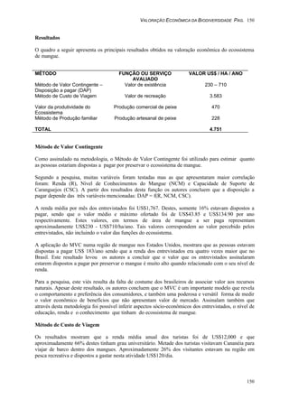 VALORAÇÃO ECONÔMICA DA BIODIVERSIDADE PAG. 150
150
Resultados
O quadro a seguir apresenta os principais resultados obtidos na valoração econômica do ecossistema
de mangue.
MÉTODO FUNÇÃO OU SERVIÇO
AVALIADO
VALOR US$ / HA / ANO
Método de Valor Contingente –
Disposição a pagar (DAP)
Valor de existência 230 – 710
Método de Custo de Viagem Valor de recreação 3.583
Valor da produtividade do
Ecossistema
Produção comercial de peixe 470
Método de Produção familiar Produção artesanal de peixe 228
TOTAL 4.751
Método de Valor Contingente
Como assinalado na metodologia, o Método de Valor Contingente foi utilizado para estimar quanto
as pessoas estariam dispostas a pagar por preservar o ecossistema de mangue.
Segundo a pesquisa, muitas variáveis foram testadas mas as que apresentaram maior correlação
foram: Renda (R), Nível de Conhecimentos do Mangue (NCM) e Capacidade de Suporte de
Caranguejos (CSC). A partir dos resultados desta função os autores concluem que a disposição a
pagar depende das três variáveis mencionadas: DAP = f(R, NCM, CSC).
A renda média por mês dos entrevistados foi US$1,767. Destes, somente 16% estavam dispostos a
pagar, sendo que o valor médio e máximo ofertado foi de US$43.85 e US$134.90 por ano
respectivamente. Estes valores, em termos de área de mangue a ser paga representam
aproximadamente US$230 - US$710/ha/ano. Tais valores correspondem ao valor percebido pelos
entrevistados, não incluindo o valor das funções do ecossistema.
A aplicação do MVC numa região de mangue nos Estados Unidos, mostrara que as pessoas estavam
dispostas a pagar US$ 183/ano sendo que a renda dos entrevistados era quatro vezes maior que no
Brasil. Este resultado levou os autores a concluir que o valor que os entrevistados assinalaram
estarem dispostos a pagar por preservar o mangue é muito alto quando relacionado com o seu nível de
renda.
Para a pesquisa, este viés resulta da falta de costume dos brasileiros de associar valor aos recursos
naturais. Apesar deste resultado, os autores concluem que o MVC é um importante modelo que revela
o comportamento e preferência dos consumidores, e também uma poderosa e versátil forma de medir
o valor econômico de benefícios que não apresentam valor de mercado. Assinalam também que
através desta metodologia foi possível inferir aspectos sócio-econômicos dos entrevistados, o nível de
educação, renda e o conhecimento que tinham do ecossistema de mangue.
Método de Custo de Viagem
Os resultados mostram que a renda média anual dos turistas foi de US$12,000 e que
aproximadamente 66% destes tinham grau universitário. Metade dos turistas visitavam Cananéia para
viajar de barco dentro dos mangues. Aproximadamente 26% dos visitantes estavam na região em
pesca recreativa e dispostos a gastar nesta atividade US$120/dia.
 