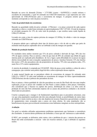 VALORAÇÃO ECONÔMICA DA BIODIVERSIDADE PAG. 151
151
Baseado na curva de demanda [Visitas = 3,7313081 (custos - 0,6305822)] o estudo estimou o
excedente do consumidor, o qual foi estimado em US$2720/vistante/ano o que representa um valor
aproximado de US$3,583/ha/ano para o ecossistema de mangue. A pesquisa assume que este
montante corresponde ao valor da pesca recreativa.
Valor da produtividade do ecossistema
Baseado na quantidade média de peixe coletado (170tn/ano) e no preço comercial de cada espécie
capturada se obteve a renda bruta estimada em aproximadamente US$ 7,357,041. O total de despesas
na atividade pesqueira foi 15% do valor total da produção, o que resultou numa renda líquida de
US$6,253.484/ano.
Levando em conta a área de captura próxima do mangue (13.305há), foi obtido o valor do mangue
estimado em US$470/ha/ano.
A pesquisa admite que a aplicação deste tipo de técnica gera o viés de não se saber que parte do
montante total de peixes capturados deve ser atribuído à área de mangue em questão.
Modelo de produção familiar
Os resultados desta análise mostram que 51% do peixe coletado é derivado do lago, 30% dos rios
19% de águas costeiras. Para os autores, o fato de que mais de 80% do coletado seja obtido de aguas
internas pode ser explicado pela abundância de rios e lagos e pela dificuldade de se pescar em águas
abertas (necessidade de mais avançados equipamentos de pesca e lanchas) Somente 12% das lanchas
têm motor e 45% dos pescadores não são proprietários de lanchas; 75% têm suas próprias redes, 15%
usam fios e 21% outros equipamentos.
A maioria da produção é comprada por CEAGESP. Além da pesca existe também a coleta de ostra e
caranguejos, que constitui uma prática ilegal devido a sobre-exploração dessas espécies.
A renda mensal líquida que os pescadores obtém do ecossistema de mangue foi estimada entre
US$119 e US$157. O valor total atribuído ao ecossistema de mangue foi baixo (aproximadamente
US$228/ha/ano) devido à pobreza dos pescadores da área.
Para os autores, a baixa qualidade de vida dos pescadores na costa de São Paulo não tem uma simples
explicação, já que os peixes são vendidos em São Paulo e outras cidades a altos preços. Entretanto,
eles consideram que o fracasso na captura dos peixes, distribuição da coleta e os altos custo de
produção de uma não bem estruturada empresa são as causas das primitivas condições e da miséria
observada nos pescadores.
Conclui a pesquisa que o mangue é de fundamental importância para os pescadores artezanais, uma
vez que estas populações usualmente não têm uma educação formal, as possibilidades de outros tipos
de trabalho é muito restrita na área e eles não dispõem de recursos financeiros que permitam a compra
de equipamentos mais avançados para a pesca em áreas abertas. Se estas populações não se
beneficiassem da pesca provavelmente terminariam como habitantes marginais na área metropolitana.
Avaliação
Em geral os métodos utilizados apresentaram problemas operacionais que limitaram a consistência
dos resultados. A maioria destes problemas são atribuídos a vieses que são intrínsecos a cada método.
O MVC, por exemplo, se defrontou, entre outros, com o problema de que a maioria das pessoas no
Brasil não estão acostumados a associar valor aos recursos naturais, o que é atribuído às seguintes
razões:
 
