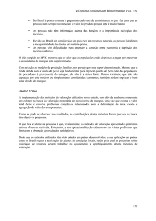 VALORAÇÃO ECONÔMICA DA BIODIVERSIDADE PAG. 152
152
• No Brasil é pouco comum o pagamento pelo uso de ecossistemas, o que faz com que as
pessoas nem sempre reconheçam o valor do produto porque este é muito barato
• As pessoas não têm informação acerca das funções e a importância ecológica dos
recursos,
• Devido ao Brasil ser considerado um país rico em recursos naturais, as pessoas idealizam
a inesgotabilidade das fontes de matéria-prima,
• As pessoas têm dificuldades para entender a conexão entre economia e depleção dos
recursos naturais.
O viés surgido no MVC mostrou que o valor que as populações estão dispostas a pagar por preservar
o ecossistema de mangue está superestimado.
Com relação ao modelo de produção familiar, nos parece que esta super-dimensionado. Mesmo que a
renda obtida com a venda de peixe seja fundamental para explicar quanto do bem estar das populações
de pescadores é proveniente do mangue, ela não é a única fonte. Outras variáveis, que não são
captadas por este modelo ou simplesmente consideradas constantes, também podem explicar o bem
estar obtido do mangue.
Analise Crítica
A implementação dos métodos de valoração utilizados neste estudo, sem dúvida nenhuma representa
um esforço na busca da valoração monetária do ecossistema de mangue, uma vez que estima o valor
total deste e envolve problemas complexos relacionados com a delimitação da área, escala e
agregação do valor dos componentes.
Como se pode se observar nos resultados, as contribuições destes métodos foram parciais na busca
dos objetivos propostos.
O que fica evidente na pesquisa é que, teoricamente, os métodos de valoração apresentados permitem
estimar diversas variáveis. Entretanto, a sua operacionalização esbarrou-se em vários problemas que
limitaram a obtenção de resultados satisfatórios.
Dado que os métodos utilizados têm sido criados em países desenvolvidos, a sua aplicação em países
como o Brasil requer a realização de ajustes às condições locais, razão pela qual as pesquisas sobre
valoração de recursos devem trabalhar no ajustamento e aperfeiçoamento destes métodos de
valoração.
 