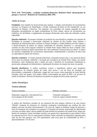 VALORAÇÃO ECONÔMICA DA BIODIVERSIDADE PAG. 153
153
MAY, P.H. “Pró-Guaíba - avaliação econômico-financeira. Relatório Final: sub-programa de
parques e reservas”. Relatório de Consultoria, BID, 1993.
Análise de Escopo
Finalidade: Este trabalho foi desenvolvido para analisar a relação custo-benefício de investimentos
previstos no Programa de Despoluição e Gestão Ambiental da Bacia do Rio Guaíba-RS, no seu
segmento de Parques e Reservas. Tal segmento visa consolidar um sistema integrado de áreas
protegidas, principalmente na região metropolitana de Porto Alegre, através do investimento em
melhorias, em facilidades e equipamentos de parques demarcados mais ainda não utilizados a plena
capacidade.
Questão ambiental: Os parques incluídos na avaliação de custo-benefício compõem um conjunto de
facilidades de recreação e preservação ambiental no estuário do Rio Guaíba. Estes incluem a
ampliação de infraestrutura para visitantes ao Parque Zoológico e Jardim Botânico de Porto Alegre, e
o desenvolvimento de planos de manejo, restauração de estruturas históricas e a ativação para
visitantes de dois outros parques estaduais na Grande Porto Alegre (Delta do Jacuí e Itapuã). Estes
dois parques focados na análise apresentam alto valor ambiental e potencial para uso direto. A análise
foi sensível à fragilidade dos ecossistemas representados, fundamentando a estimativa de dias-visita
na capacidade de suporte dos mesmos.
Questão econômica: O estudo pretende determinar a demanda inerente para o uso potencial dessas
novas áreas de proteção ambiental e recreação por moradores da Grande Porto Alegre, em termos
monetários, como fundamento para a análise de custo e benefício de investimento multilateral na
preservação, adequação da infraestrutura e implantação dos planos de manejo das áreas em questão.
Questão distributiva: A análise econômica avaliou a importância relativa para moradores
representativos de distintos grupos de renda, para acesso e uso de áreas de recreação nas
proximidades, comparando a disposição a pagar por este acesso, como proporção da renda familiar
estimada, entre tais grupos. Esta análise reflete a preocupação por parte do BID e do governo do
estado em destinar o máximo de benefícios do projeto aos grupos de baixo poder aquisitivo.
Análise Metodológica
Técnicas utilizadas
Valores estimados: Métodos utilizados:
Disposição a pagar por visita potencial aos Valoração contingente e
novos parques do Rio Guaíba Custo de viagem (método híbrido)
A análise dos benefícios oriundos do uso potencial dos dois parques utilizou-se de uma técnica
“híbrida” composta de elementos de valoração contingente (considerando que nenhum dos dois
parques estivesse em pleno funcionamento) e de custo de viagem (a distância, tempo de percurso e
meio de transporte dos moradores aos parques). O tamanho da amostra selecionada foi determinado
com base em dados sobre o desvio-padrão da renda familiar de moradores da Grande Porto Alegre por
distrito de transporte. Foram realizadas reuniões com grupos-foco representativos para definir a faixa
de respostas provável. Por ter características distintas, foram realizados levantamentos separados para
cada um dos dois parques, com 250 questionários cada (com grau de confiabilidade de 90%, e
aproximadamente 12% de erro).
 
