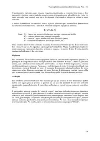 VALORAÇÃO ECONÔMICA DA BIODIVERSIDADE PAG. 154
154
O questionnário elaborado para a pesquisa perguntou, inicialmente, se o morador iria visitar os dois
parques (previamente caracterizados) e, posteriormente, tentou determinar a freqüência das visitas e o
custo associado para construir uma curva de demanda relacionando o número de visitas ao custo
crescente.
A análise econométrica foi conduzida usando o pacote estatístico para estimativa de probabilidade
máxima (maximum likelihood) – LIMDEP, estimando a seguinte equação de demanda:
Yi = f(Ci, Ca, W)
Onde: Yi = viagens que seriam realizadas num ano para o parque por família
Ci = custo por viagem para o parque em questão
Ca = custo de viagem para local de lazer alternativo (praia)
W = outras variáveis (renda, pessoas por família, etc.)
Desta curva foi possível então estimar o excedente do consumidor mediano por dia de uso individual.
Este valor, por sua vez, foi expandido à população da Grande Porto Alegre, baseado na proporção dos
entrevistados que expressaram disposição a visitar os parques, e o número de dias de visita, também
mediano, definido através das entrevistas.
Hipóteses
Para esta análise, foi necessário formular perguntas hipotéticas, caracterizando os parques e agregando as
percepções de uso potencial com a utilização atual de uma alternativa de lazer. Admitiu-se, para esta
análise, que a alternativa mais citada pelos entrevistados: as praias do litoral riograndense, constitue
substituto perfeito para os parques. Neste caso, o custo de viagem às praias foi inicialmente utilizado para
dimensionar a curva de demanda por lazer. O excedente do consumidor adicional resultante das novas
viagens que seriam feitas para os parques foi, assim, derivado da diferença no custo da viagem média
para as praias e para os parques quando estas últimas são agregadas à curva de demanda para lazer.
Avaliação
Este estudo foi conceitualizado com base na suposição de que usuários de bens de recreação podem
definir com algum grau de precisão o quantum do seu uso em potencial de um bem ambiental
caracterizado, independentemente de outros bens ambientais ou recreativos que podem vir a substituir
tal uso.
É questionável o uso do conceito de “custo de viagem” para bens ainda não plenamente disponíveis
ao usuário em potencial. A aplicação desta técnica tem maior utilidade quando aplicado para usuários
efetivos de bens ambientais (entrevistando visitantes para um parque semelhante aquele proposto para
ser criado, por exemplo). No entanto, uma abordagem de valoração contingente mais “pura”, também
aplicada no mesmo questionário, teve resultados inconsistentes. Por isso, e pela unicidade dos parques
a serem criados pelo Pró-Guaíba, optou-se pelos resultados oriundos da pesquisa “híbrida”.
 