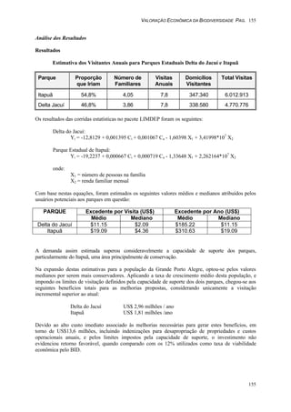 VALORAÇÃO ECONÔMICA DA BIODIVERSIDADE PAG. 155
155
Análise dos Resultados
Resultados
Estimativa dos Visitantes Anuais para Parques Estaduais Delta do Jacuí e Itapuã
Parque Proporção
que Iriam
Número de
Familiares
Visitas
Anuais
Domicílios
Visitantes
Total Visitas
Itapuã 54,8% 4,05 7,8 347.340 6.012.913
Delta Jacuí 46,8% 3,86 7,8 338.580 4.770.776
Os resultados das corridas estatísticas no pacote LIMDEP foram os seguintes:
Delta do Jacuí:
Yi = -12,8129 + 0,001395 Ci + 0,001067 Ca - 1,60398 X1 + 3,41998*107
X2
Parque Estadual de Itapuã:
Yi = -19,2237 + 0,000667 Ci + 0,000719 Ca - 1,33648 X1 + 2,262164*107
X2
onde:
X1 = número de pessoas na família
X2 = renda familiar mensal
Com base nestas equações, foram estimados os seguintes valores médios e medianos atribuídos pelos
usuários potenciais aos parques em questão:
Excedente por Visita (US$) Excedente por Ano (US$)PARQUE
Médio Mediano Médio Mediano
Delta do Jacuí $11.15 $2.09 $185.22 $11.15
Itapuã $19.09 $4.36 $310.63 $19.09
A demanda assim estimada superou consideravelmente a capacidade de suporte dos parques,
particularmente do Itapuã, uma área principalmente de conservação.
Na expansão destas estimativas para a população da Grande Porto Alegre, optou-se pelos valores
medianos por serem mais conservadores. Aplicando a taxa de crescimento médio desta população, e
impondo os limites de visitação definidos pela capacidade de suporte dos dois parques, chegou-se aos
seguintes benefícios totais para as melhorias propostas, considerando unicamente a visitação
incremental superior ao atual:
Delta do Jacuí US$ 2,96 milhões / ano
Itapuã US$ 1,81 milhões /ano
Devido ao alto custo imediato associado às melhorias necessárias para gerar estes benefícios, em
torno de US$13,6 milhões, incluindo indenizações para desapropriação de propriedades e custos
operacionais anuais, e pelos limites impostos pela capacidade de suporte, o investimento não
evidenciou retorno favorável, quando comparado com os 12% utilizados como taxa de viabilidade
econômica pelo BID.
 