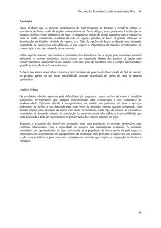 VALORAÇÃO ECONÔMICA DA BIODIVERSIDADE PAG. 156
156
Avaliação
Ficou evidente que os maiores beneficiários do Sub-Programa de Parques e Reservas seriam os
moradores de baixa renda da região metropolitana de Porto Alegre, mais propensos à utilização de
parques públicos como alternativa de lazer. A freqüência média de visitas aumentou com a redução na
faixa de renda considerada, resultado da falta de opções privadas de lazer. O grande interesse na
despoluição do Guaíba, símbolo da capital, e a falta de opções de lazer, evidencia uma demanda
insatisfeita de proporções consideráveis, o que sugere a importância de maiores investimentos na
conservação e uso recreativo de áreas naturais.
Outro aspecto notável, que limitou a estimativa dos benefícios, foi a opção para avaliá-los somente
aplicando os valores medianos, várias ordens de magnitude abaixo dos médios. A opção pelo
conservadorismo, aconselhável em estudos com este grau de incerteza, não é sempre recomendável
quando se trata de benefícios ambientais.
A favor dos atores envolvidos, citamos a determinação do governo do Rio Grande do Sul de investir
no projeto, apesar da sua baixa rentabilidade quando examinado do ponto de vista de retorno
econômico.
Análise Crítica
Os resultados obtidos apontam pela dificuldade de enquadrar, numa análise de custo e benefício
tradicional, investimentos que alargam oportunidades para conservação e uso sustentável da
biodiversidade. Primeiro, devido à complexidade do usuário em potencial de bens e serviços
ambientais de definir a sua demanda para estes bens de antemão, mesmo quando comparado com
demais opções para alocação da renda individual. A limitação, neste tipo de estudo, às estimativas
monetárias de demanda oriunda da população de usuários atuais não reflete a irreversibilidade que
seria associada à falta de investimento na preservação dos valores naturais em jogo.
Segundo, a expansão dos benefícios estimados para uma população de maiores proporções gera
conflitos relacionados com a capacidade de suporte dos ecossistemas avaliados. A demanda
insatisfeita por oportunidades de lazer enfrentada pela população de baixa renda do país sugere a
importância de investimento em equipamentos de recreação mais próximos e acessíveis aos usuários,
e não uma justificativa para preservar ecossistemas naturais que implica a imposição de limites à
visitação.
 