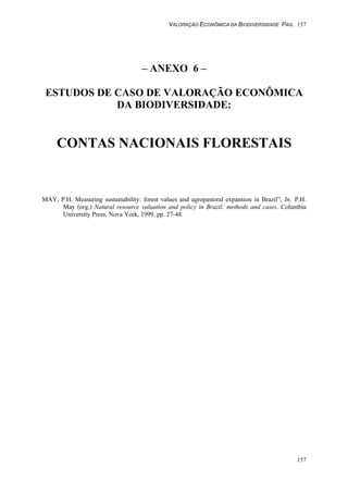 VALORAÇÃO ECONÔMICA DA BIODIVERSIDADE PAG. 157
157
– ANEXO 6 –
ESTUDOS DE CASO DE VALORAÇÃO ECONÔMICA
DA BIODIVERSIDADE:
CONTAS NACIONAIS FLORESTAIS
MAY, P.H. Measuring sustainability: forest values and agropastoral expansion in Brazil”, In: P.H.
May (org.) Natural resource valuation and policy in Brazil: methods and cases. Columbia
University Press, Nova York, 1999, pp. 27-48.
 