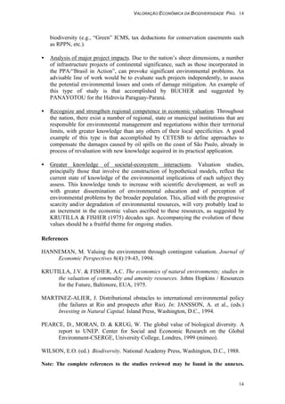 VALORAÇÃO ECONÔMICA DA BIODIVERSIDADE PAG. 14
14
biodiversity (e.g., “Green” ICMS, tax deductions for conservation easements such
as RPPN, etc.).
• Analysis of major project impacts. Due to the nation’s sheer dimensions, a number
of infrastructure projects of continental significance, such as those incorporated in
the PPA/“Brasil in Action”, can provoke significant environmental problems. An
advisable line of work would be to evaluate such projects independently, to assess
the potential environmental losses and costs of damage mitigation. An example of
this type of study is that accomplished by BUCHER and suggested by
PANAYOTOU for the Hidrovia Paraguay-Paraná.
• Recognize and strengthen regional competence in economic valuation. Throughout
the nation, there exist a number of regional, state or municipal institutions that are
responsible for environmental management and negotiations within their territorial
limits, with greater knowledge than any others of their local specificities. A good
example of this type is that accomplished by CETESB to define approaches to
compensate the damages caused by oil spills on the coast of São Paulo, already in
process of revaluation with new knowledge acquired in its practical application.
• Greater knowledge of societal-ecosystem interactions. Valuation studies,
principally those that involve the construction of hypothetical models, reflect the
current state of knowledge of the environmental implications of each subject they
assess. This knowledge tends to increase with scientific development, as well as
with greater dissemination of environmental education and of perception of
environmental problems by the broader population. This, allied with the progressive
scarcity and/or degradation of environmental resources, will very probably lead to
an increment in the economic values ascribed to these resources, as suggested by
KRUTILLA & FISHER (1975) decades ago. Accompanying the evolution of these
values should be a fruitful theme for ongoing studies.
References
HANNEMAN, M. Valuing the environment through contingent valuation. Journal of
Economic Perspectives 8(4):19-43, 1994.
KRUTILLA, J.V. & FISHER, A.C. The economics of natural environments; studies in
the valuation of commodity and amenity resources. Johns Hopkins / Resources
for the Future, Baltimore, EUA, 1975.
MARTINEZ-ALIER, J. Distributional obstacles to international environmental policy
(the failures at Rio and prospects after Rio). In: JANSSON, A. et al., (eds.)
Investing in Natural Capital. Island Press, Washington, D.C., 1994.
PEARCE, D., MORAN, D. & KRUG, W. The global value of biological diversity. A
report to UNEP. Center for Social and Economic Research on the Global
Environment-CSERGE, University College, Londres, 1999 (mimeo).
WILSON, E.O. (ed.) Biodiversity. National Academy Press, Washington, D.C., 1988.
Note: The complete references to the studies reviewed may be found in the annexes.
 