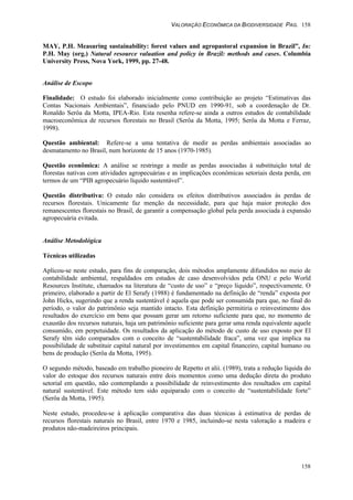 VALORAÇÃO ECONÔMICA DA BIODIVERSIDADE PAG. 158
158
MAY, P.H. Measuring sustainability: forest values and agropastoral expansion in Brazil”, In:
P.H. May (org.) Natural resource valuation and policy in Brazil: methods and cases. Columbia
University Press, Nova York, 1999, pp. 27-48.
Análise de Escopo
Finalidade: O estudo foi elaborado inicialmente como contribuição ao projeto “Estimativas das
Contas Nacionais Ambientais”, financiado pelo PNUD em 1990-91, sob a coordenação de Dr.
Ronaldo Serôa da Motta, IPEA-Rio. Esta resenha refere-se ainda a outros estudos de contabilidade
macroeconômica de recursos florestais no Brasil (Serôa da Motta, 1995; Serôa da Motta e Ferraz,
1998).
Questão ambiental: Refere-se a uma tentativa de medir as perdas ambientais associadas ao
desmatamento no Brasil, num horizonte de 15 anos (1970-1985).
Questão econômica: A análise se restringe a medir as perdas associadas à substituição total de
florestas nativas com atividades agropecuárias e as implicações econômicas setoriais desta perda, em
termos de um “PIB agropecuário líquido sustentável”.
Questão distributiva: O estudo não considera os efeitos distributivos associados às perdas de
recursos florestais. Unicamente faz menção da necessidade, para que haja maior proteção dos
remanescentes florestais no Brasil, de garantir a compensação global pela perda associada à expansão
agropecuária evitada.
Análise Metodológica
Técnicas utilizadas
Aplicou-se neste estudo, para fins de comparação, dois métodos amplamente difundidos no meio de
contabilidade ambiental, respaldados em estudos de caso desenvolvidos pela ONU e pelo World
Resources Institute, chamados na literatura de “custo de uso” e “preço líquido”, respectivamente. O
primeiro, elaborado a partir de El Serafy (1988) é fundamentado na definição de “renda” exposta por
John Hicks, sugerindo que a renda sustentável é aquela que pode ser consumida para que, no final do
período, o valor do patrimônio seja mantido intacto. Esta definição permitiria o reinvestimento dos
resultados do exercício em bens que possam gerar um retorno suficiente para que, no momento de
exaustão dos recursos naturais, haja um patrimônio suficiente para gerar uma renda equivalente aquele
consumido, em perpetuidade. Os resultados da aplicação do método de custo de uso exposto por El
Serafy têm sido comparados com o conceito de “sustentabilidade fraca”, uma vez que implica na
possibilidade de substituir capital natural por investimentos em capital financeiro, capital humano ou
bens de produção (Serôa da Motta, 1995).
O segundo método, baseado em trabalho pioneiro de Repetto et alii. (1989), trata a redução líquida do
valor do estoque dos recursos naturais entre dois momentos como uma dedução direta do produto
setorial em questão, não contemplando a possibilidade de reinvestimento dos resultados em capital
natural sustentável. Este método tem sido equiparado com o conceito de “sustentabilidade forte”
(Serôa da Motta, 1995).
Neste estudo, procedeu-se à aplicação comparativa das duas técnicas à estimativa de perdas de
recursos florestais naturais no Brasil, entre 1970 e 1985, incluindo-se nesta valoração a madeira e
produtos não-madeireiros principais.
 