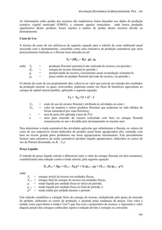 VALORAÇÃO ECONÔMICA DA BIODIVERSIDADE PAG. 160
160
As informações sobre perdas dos recursos não madeireiros foram baseados nos dados de produção
extrativa vegetal municipal (FIBGE), e somente aqueles municípios onde houve produção
significativa destes produtos foram sujeitos à análise de perdas destes recursos devido ao
desmatamento.
Custo de Uso
A técnica do custo de uso utilizou-se da seguinte equação para o cálculo do custo ambiental anual
associado com o desmatamento, concebido como uma estimativa da produção sustentável que seria
potencialmente realizada se a floresta fosse deixada em pé:
Yjt = [(Kjt+1 - Kjt) .
gj] . pjt
onde: Yjt = produção florestal sustentável não realizada do recurso j no período t
Kjt = estoque do recurso florestal no período t
gj = produtividade do recurso j (incremento anual ou produção sustentável)
pjt = preço médio do produto florestal derivado do recurso j no período t.
O cálculo do custo de uso propriamente dito, refere-se ao valor que teria de ser retirado dos resultados
da produção setorial, os quais, reinvestidos, poderiam render um fluxo de benefícios equivalente ao
estoque de capital natural perdido, aplicando a seguinte equação:
Uij = YEj / (1 + r)n
- 1
Uij = custo de uso do recurso florestal j attribuído às atividades no setor i
YEj = valor da madeira e outros produtos florestais que poderiam ter sido obtidos de
forma sustentável por zona florística j
r = taxa de juros (foi aplicada a taxa de 5%)
n = anos para exaustão do recurso (calculado com base no estoque florestal
remanescente no ano t dividido pelo desmatamento no mesmo ano)
Para determinar a renda sustentável das atividades agrícolas que substituiram a floresta, os valores de
custo de uso respectivos foram deduzidos do produto anual bruto agropecuário (Rt), estimado com
base na receita gerada pelos produtores nas áreas agropecuárias incrementais. Este procedimento
fornece uma estimativa da renda sustentável (produto líquido agropecuário, deduzidos os custos de
uso da floresta desmatada, ou Rt - Uij).
Preço Líquido
O método do preço líquido calcula o diferencial entre o valor do estoque florestal em dois momentos,
contabilizando uma redução contra a renda setorial, pela seguinte equação:
Xt+1Pt+1 = Xtpt + (Xt+1 - Xt) p* + Xt (pt+1 - pt) + (Xt+1 - Xt) (pt+1 - p*)
onde:
Xt = estoque inicial do recurso em unidades físicas,
Xt+1 = estoque final do estoque do recurso em unidades físicas,
pt = renda líquida por unidade física no início do período,
pt+1 = renda líquida por unidade física no final do período, e
p* = renda média por unidade durante o período.
Este método contabiliza a variação física do estoque do recurso, multiplicado pelo preço de mercado
do produto, deduzidos os custos de produção, e ajustado pelas mudanças de preços. Este valor é
tratado como equivalente à renda (“rent”) que fica com o proprietário do recurso, e representa o valor
daquela porção dos estoques conhecidos sujeito à redução devido à extração ou conversão.
 