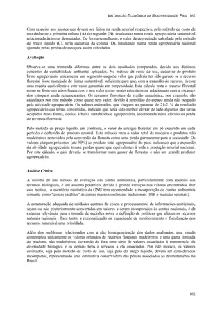 VALORAÇÃO ECONÔMICA DA BIODIVERSIDADE PAG. 162
162
Com respeito aos ajustes que devem ser feitos na renda setorial respectiva, pelo método de custo de
uso deduz-se a primeira coluna (A) do segundo (B), resultando numa renda agropecuária sustentável
relacionada às terras desmatadas. De forma semelhante, o valor da depreciação calculada pelo método
de preço líquido (C), seria deduzida da coluna (D), resultando numa renda agropecuária nacional
ajustada pelas perdas de estoques assim calculados.
Avaliação
Observa-se uma tremenda diferença entre os dois resultados comparados, devido aos distintos
conceitos de contabilidade ambiental aplicados. No método de custo de uso, deduz-se do produto
bruto agropecuário unicamente um segmento daquele valor que poderia ter sido gerado se o recurso
florestal fosse manejado de forma sustentável, suficiente para que, com a exaustão do recurso, tivesse
uma receita equivalente a este valor garantido em perpetuidade. Este cálculo trata o recurso florestal
como se fosse um ativo financeiro, e seu valor como sendo estreitamente relacionado com a escassez
dos estoques ainda remanescentes. Os recursos florestais da região amazônica, por exemplo, são
calculados por este método como quase sem valor, devido à amplidão do espaço ainda não ocupado
pela atividade agropecuária. Os valores estimados, que chegam ao patamar de 21-21% do resultado
agropecuário das terras convertidas, indicam que teria sido melhor deixar de lado algumas das terras
ocupadas desta forma, devido à baixa rentabilidade agropecuária, incorporada neste cálculo da perda
de recursos florestais.
Pelo método de preço líquido, em contraste, o valor do estoque florestal em pé exaurido em cada
período é deduzido do produto setorial. Este método trata o valor total da madeira e produtos não
madeireiros removidos pela conversão da floresta como uma perda permanente para a sociedade. Os
valores chegam próximos (até 90%) ao produto total agropecuário do país, indicando que a expansão
da atividade agropecuária trouxe perdas quase que equivalentes à toda a produção setorial nacional.
Por este cálculo, o país deveria se transformar num gestor de florestas e não um grande produtor
agropecuário.
Análise Crítica
A escolha de um método de avaliação das contas ambientais, particularmente com respeito aos
recursos biológicos, é um assunto polêmico, devido à grande variação nos valores encontrados. Por
este motivo, o escritório estatístico da ONU tem recomendado a incorporação de contas ambientais
somente como “contas satélites” às contas macroeconômcias tradicionais (PIB e medidas setoriais).
A estruturação adequada de unidades centrais de coleta e processamento de informações ambientais,
sejam ou não posteriormente convertidas em valores a serem incorporados às contas nacionais, é de
extrema relevância para a tomada de decisões sobre a definição de políticas que afetam os recursos
naturais regionais . Para tanto, a regionalização da capacidade de monitoramento e fiscalização dos
recursos naturais é uma prioridade.
Além dos problemas relacionados com a alta homogeneização dos dados analisados, este estudo
contemplou unicamente os valores oriundos de recursos florestais madeireiros e uma gama limitada
de produtos não madeireiros, deixando de fora uma série de valores associados à manutenção da
diversidade biológica e os demais bens e serviços a ela associados. Por este motivo, os valores
estimados, seja pelo método de custo de uso, seja pelo do preço líquido, devem ser considerados
incompletos, representando uma estimativa conservadora das perdas associadas ao desmatamento no
Brasil.
 