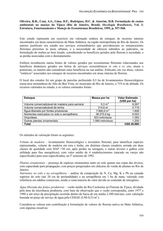 VALORAÇÃO ECONÔMICA DA BIODIVERSIDADE PAG. 164
164
Oliveira, R.R., Cauí, A.S., Lima, D.F., Rodrigues, H.C. & Amorim, H.B. Formulação de custos
ambientais no maciço da Tijuca (Rio de Janeiro, Brasil). Oecologia Brasiliensis, Vol. I:
Estrutura, Funcionamento e Manejo de Ecossistemas Brasileiros, 1995, p. 557-568.
Este estudo representa um exercício em valoração estática de estoques de recursos naturais
encontrados em áreas características da Mata Atlântica, na região metropolitana do Rio de Janeiro. Os
autores justificam seu estudo nos serviços extraordinários que providenciam os remanescentes
florestais próximos às áreas urbanas, e a necessidade de oferecer subsídios ao judiciário, na
formulação de multas ao bem lesado, considerando os benefícios gerados pela floresta à sociedade, e
as perdas associadas com o desmatamento.
Embora reconhecem outras fontes de valores gerados por ecossistemas florestais relacionados aos
benefícios dinâmicos gerados em forma de serviços ecossistêmicos in situ e ex situ, atuais e
potenciais, os autores não consideram estes benefícios na sua análise. Enfocam, em vez disso, valores
“estáticos” associados aos estoques de recursos encontrados em áreas intactas de floresta.
O local dos estudos foi um grupo de parcelas perfazendo 0,5 ha de levantamentos fitosociológicos
numa área montanhosa do Alto da Boa Vista, no município do Rio de Janeiro, a 719 m de altitude. Os
recursos valorados no estudo, e os valores estimados foram:
Estoque Massa por ha Valor Estimado
(US$ por ha)
Volume comercializável de madeira para serraria 5,3 m
3
9.267
Volume comercializável de lenha 314,6 st 4.719
Água liberada por fontes produtoras 7.660,0 m
3
1.608
Nutrientes estocados no solo e serrapilheira 38.275,0 kg 9.003
Orquídeas 503 indivíduos 1.083
Outras plantas ornamentais 1.080 indivíduos 1.200
Total US$ 26.880
Os métodos de valoração foram os seguintes:
Volume de madeira – levantamento fitosociológico e inventário florestal, para identificar espécies
representadas, volume de madeira em tora e lenha, em distintas classes (madeira serrada em duas
classes de qualidade com DAP >30 cm, após perdas na serragem, e outras árvores e galhos com
utilidade para fins energéticos), com valor médio de 4 estabelecimentos (atacado ou varejo não
especificado) para usos especificados, no Io
semestre de 1992.
Plantas ornamentais – presença de espécies ornamentais tanto no solo quanto nas copas das árvores,
com capacidade para propagação, com preços pesquisados em chácaras de venda de plantas no Rio de
Janeiro.
Nutrientes no solo e na serrapilheira – análise da composição de N, Ca, Mg, K e Ph na camada
superior do solo (até 20 cm de profundidade) e na serrapilheira em 1 ha de mata, valorado com
referência em adubos comerciais, sendo a vasta maioria do valor devido ao conteúdo de nitrogênio.
Água liberada das fontes produtoras – vazão médio do Rio Cachoeira na Floresta da Tijuca, dividada
pela área da microbacia produtora, com base da observação que o vazão correspondia, entre 1977 e
1988 a um terço da precipitação ocorrida dentro da bacia de em média 2.300 mm/ano, com valoração
baseada no preço de serviço de água pela CEDAE (US$ 0,21/m3
).
Considera-se valiosa esta contribuição à formulação de valores de floresta nativa na Mata Atlântica,
com algumas ressalvas:
 