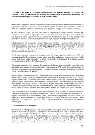 VALORAÇÃO ECONÔMICA DA BIODIVERSIDADE PAG. 166
166
EMBRAPA/CENARGEN. Avaliação sócio-econômica do Parque Nacional de Brasília-DF.
Relatório Final de Atividades ao Projeto de Conservação e Utilização Sustentável da
Biodiversidade Biológica Brasileira-PROBIO, Brasília, 1999.
O estudo em causa reune análises econômicas com pesquisas de opinião conduzidas entre usuários e a
população do entorno ao Parque Nacional de Brasília (PNB), no intuito de caracterizar as fontes do
valor que os mesmos atribuam à manutenção deste importante vestígio do ecossistema do cerrado.
O PNB foi criado à época do início das obras de construção da cidade, no início dos anos 60,
perfazendo vários objetivos, o principal sendo de servir de manancial de águas para a rede hidrológica
que abastece a cidade, seguido por seu uso recreacional. Cobrindo uma área de 28 mil hectares, com
perímetro de 80 km, o PNB situa-se no meio de que, hoje, é a região metropolitana de Brasília.
Pela população a ser pesquisada, o estudo definiu dois estratos: 1) usuários diretos (visitantes ao
parque, entre os quase 305 mil por ano registrados) sendo que 3.850 entrevistados no mês de agosto e
início de setembro de 1998 dentro do setor “Água Mineral” do PNB, e 2) a população do DF como
um todo, usuário ou não, da qual 1.000 assinantes foram entrevistados por telefone, em amostra
aleiatória estratificada por distrito.
Nos dois casos, as entrevistas consistíam de perguntas sobre a percepção e uso/não uso do PNB e de
componentes da biodiversidade do cerrado, assim como informações para caracterizar o entrevistado
quanto à classe de renda (ocupação e nível de escolaridade). A localização da residência também
serviu de indicador de bloco de poder acquisitivo.
No caso das pesquisas entre usuários diretos dentro do Parque, foram realizadas entrevistas mais
detalhadas, incorporando perguntas destinadas a caracterizar a DAP média do usuário (método de
valoração contingente) pela preservação do PNB, e para construir a curva de demanda para visitas ao
Parque (método de Custo de Viagem).
No método de valoração contingente, foi utilizada a técnica de “escolha discreta” ou “referendum
closed-ended”, com resposta Sim/Não a um valor pre-sorteado de uma série entre R$ 0,50 e R$ 5,00
em intervalos de R$ 0,50 com base em pre-teste com um grupo foco de 263, entrevistado por telefone,
indagado quanto pagariam para a conservação e manutenção do Parque (previamente caracterizada
pelas riquezas naturais que contém). Já no Custo de Viagem, os mesmos entrevistados foram pedidos
a fornecer informações sobre sua forma de locomoção para visitar o parque, o tempo de percurso e de
estadia dentro do Parque, gastos de entrada e dispêndio no local, e a frequência de visitas habituais.
Estas informações foram utilizadas para construir duas curvas de demanda, a primeira baseada na
frequência probabilística de ocorrer uma resposta “Sim” a cada valor DAP pre-selecionado, e a
segunda fundamentada na frequência de visitas, como variável dependente, e o custo somado do
dispêndio e valor imputado do tempo (pela média de salários constantes por distrito), como
explicativo. As regressões, nos dois casos, seguem formulações consagradas na literatura
metodológica.
Avaliação das técnicas de análise
Os resultados da estimação usando a metodologia de Custo de Viagem foram considerados de medir o
“valor de uso direto do parque”, na perspectiva do frequentador que visita o mesmo para lazer.
Embora na apresentação metodológica e conforme a literatura especializada, foi considerada oportuno
incorporar na regressão a variável “opção de lazer”, esta variável não fez parte da análise estatística (o
efeito previsto desta variável seria negativo sobre a coeficiênte de valoração). Devido ao grande
número de entrevistas, foi possível obter resultados estatísticos com alto grau de significância (R2
>
0,50) e precisão. Foram subdivididos os entrevistados em 18 zonas de orígem como fundamento para
 