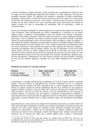 VALORAÇÃO ECONÔMICA DA BIODIVERSIDADE PAG. 167
167
o cálculo de distância e tempo de percurso. (Cabe mencionar que a metodologia de cálculo do custo
de viagem não foi adequadamente explicitado para permitir a sua fácil replicação.) De posse dos
resultados resumidos abaixo, foi elaborada uma expansão à população da região metropolitana,
simulando o impacto sobre a visitação prevista com aumentos no custo de viagem. Com custos acima
de R$ 8,00, esta visitação cai para zero. Assim sendo, a estimativa, além de valorar os benefícios
oriundos do uso direto, poderia servir como mecanismo para avaliar uma política de cobrança ao
usuário, levando em conta as necessidades de arrecadação. Não foi apresentada a média de
visitas/ano/usuário.
No caso da Valoração Contingente, os autores alegam que as respostas representam um somatório do
Valor Econômico Total conceitualizado por Pearce, englobando-se os benefícios de uso direto,
indireto, opção e existência. O questionamento, assim, não abordou uma situação “contingente”
específico, tendo focado unicamente a DAP do usuário para manter os valores atualmente prestados
pelo Parque, e não foi definida uma situação de perda ou ganho incremental associado à valoração.
Embora, na seção metodológica, trata-se de uma situação “antes de melhoria, e depois da melhoria”, a
apresentação da situação contingente no questionnário não parece ter abordado qualquer melhoria no
bem sendo oferecido, que seria custeado com o valor a pagar (embora houve questionamento sobre
um possível loteamento e fraccionamento do parque em outro segmento da entrevista). Também, o
instrumento de pagamento (taxa de entrada, imposto, etc.) não foi explicitado. O valor DAP médio
mensal gerado com base na análise estatística foi de R$7,88. O fato deste valor estar acima do
intervalo de valores utilizados nas entrevistas foi explicado pelo fato que a taxa de rejeição do valor
superior (R$5,00) ser menor de 50% dos entrevistados. Este resultado é problemático, indicando que a
pré-teste não permitiu o fechamento de um valor máximo e mínimo, que teria permitido a estimação
de uma curva de demanda adequada, resultando num valor médio indefinido, pela construção da
curva.
Resultados das técnicas de valoração utilizadas
Técnica Valor / mês (visita) Valor total /ano
Custo de Viagem (R$ 2,38 13
) R$ 677.363
Valoração Contingente R$ 7,88 R$ 28.771.820
Considerando as vantagens proferidas pela metodologia de Custo de Viagem, quando se pretende
definir o valor aos usuários de determinado bem recreativo, atualmente em uso, e as fraquezas
detalhadas acima da estimativa da DAP, considerá-se que os valores estimados para os benefícios
diretos aos usuários oriundo da primeira metodologia são bem mais confiáveis do que aqueles da
segunda. Também, considera-se que esta última não se pode ser utilizado para evidenciar um Valor
Total Econômico, visto que os valores de “não-uso”, que são representados por uma valoração de
benefício indireto e de existência, não são explícitos e separáveis no questionnário. Finalmente, a
possível perda destes valores pela falta de pagamento não ficou evidenciada na situação contingente
apresentada. A enorme diferença entre os valores estimados sugere uma discrepância metodológica
séria.
Considerando que as duas técnicas de valoração foram aplicadas unicamente aos usuários diretos do
PNB, resta saber qual a importância e benefício que os demais beneficiários do Parque percebem. Em
contraste com vários outros estudos de valoração de bens ambientais avaliadas neste estudo, o
trabalho em causa dedica a maioria da sua apresentação às respostas qualitativas obtidas das
entrevistas por telefone. Estas informações, embora não forneçam uma valoração monetária destes
benefícios, são de interesse por indicar que a opinião pública sobre o parque é extrememente
13
Calculado pela divisão do valor total pelo número de visitantes anual ao PNB. Este valor deve ser
multiplicado pelos casos de visitas múltiplas anuais, para determinar o valor médio por usuário. O estudo não
providencia a média de visitas anuais por usuário.
 