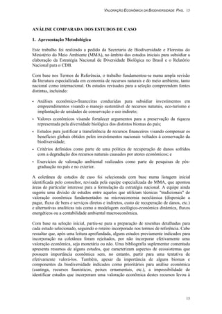 VALORAÇÃO ECONÔMICA DA BIODIVERSIDADE PAG. 15
15
ANÁLISE COMPARADA DOS ESTUDOS DE CASO
1. Apresentação Metodológica
Este trabalho foi realizado a pedido da Secretaria de Biodiversidade e Florestas do
Ministério do Meio Ambiente (MMA), no âmbito dos estudos iniciais para subsidiar a
elaboração da Estratégia Nacional de Diversidade Biológica no Brasil e o Relatório
Nacional para o CDB.
Com base nos Termos de Referência, o trabalho fundamentou-se numa ampla revisão
da literatura especializada em economia de recursos naturais e do meio ambiente, tanto
nacional como internacional. Os estudos revisados para a seleção compreendem fontes
distintas, incluindo:
• Análises econômico-financeiras conduzidas para subsidiar investimentos em
empreendimentos visando o manejo sustentável de recursos naturais, eco-turismo e
implantação de unidades de conservação e uso indireto;
• Valores econômicos visando fortalecer argumentos para a preservação da riqueza
representada pela diversidade biológica dos distintos biomas do país;
• Estudos para justificar a transferência de recursos financeiros visando compensar os
benefícios globais obtidos pelos investimentos nacionais voltados à conservação da
biodiversidade;
• Critérios definidos como parte de uma política de recuperação de danos sofridos
com a degradação dos recursos naturais causados por atores econômicos; e
• Exercícios de valoração ambiental realizados como parte de pesquisas de pós-
graduação no país e no exterior.
A coletânea de estudos de caso foi selecionada com base numa listagem inicial
identificada pelo consultor, revisada pela equipe especializada do MMA, que apontou
áreas de particular interesse para a formulação da estratégia nacional. A equipe ainda
sugeriu uma divisão de estudos entre aqueles que utilizam técnicas "tradicionais" de
valoração econômica fundamentados na microeconomia neoclássica (disposição a
pagar, fluxo de bens e serviços diretos e indiretos, custo de recuperação de danos, etc.)
e alternativas analíticas tais como a modelagem ecológico-econômica dinâmica, fluxos
energéticos ou a contabilidade ambiental macroeconômica.
Com base na seleção inicial, partiu-se para a preparação de resenhas detalhadas para
cada estudo selecionado, seguindo o roteiro incorporado nos termos de referência. Cabe
ressaltar que, após uma leitura aprofundada, alguns estudos previamente indicados para
incorporação na coletânea foram rejeitados, por não incorporar efetivamente uma
valoração econômica, seja monetária ou não. Uma bibliografia suplementar comentada
apresenta resumos de alguns estudos, que caracterizam aspectos de ecossistemas que
possuem importância econômica sem, no entanto, partir para uma tentativa de
efetivamente valorá-los. Também, apesar da importância de alguns biomas e
componentes da biodiversidade indicados como prioritários para análise econômica
(caatinga, recursos faunísticos, peixes ornamentais, etc.), a impossibilidade de
identificar estudos que incorporam uma valoração econômica destes recursos levou à
 