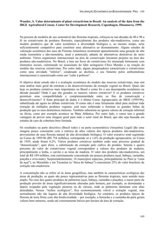 VALORAÇÃO ECONÔMICA DA BIODIVERSIDADE PAG. 169
169
Wunder, S. Value determinants of plant extractivism in Brazil: An analysis of the data from the
IBGE Agricultural Census. Center for Development Research, Copenhagen, Dinamarca, 1999.
Na procura de modelos de uso sustentável das florestas tropicais, reforçou-se nas décadas de 80 e 90 a
fé no extrativismo de produtos florestais, especialmente dos produtos não-madeireiros, como um
modelo produtivo que dá valor econômico à diversidade biológica e, ao mesmo tempo, seria
suficientemente competitivo para constituir uma alternativa ao desmatamento. Alguns estudos de
valoração econômica dos usos da Floresta Amazônica mostraram aparentemente uma geração de alta
renda (monetária e não-monetária, atual e potencial), adiante de alternativas destrutivas do meio
ambiente. Vários organismos internacionais na área de conservação iniciaram projetos na área dos
produtos não-madeireiros. No Brasil, a luta em favor do extrativismo foi misturada fortemente com
elementos sociais, culminando no assassinato do líder seringueiro Chico Mendes e na criação do
modelo das reservas extrativistas. Por outro lado, alguns pesquisadores caracterizam o extrativismo
como uma atividade “inferior”, condenado ao declínio, e seu fomento pelos ambientalistas
internacionais é caracterizado como um “culto à pobreza”.
O objetivo deste estudo não é a avaliação econômica do modelo das reservas extrativistas, mas sim
uma análise mais geral da estrutura e do desenvolvimento da extração vegetal no Brasil. Quais são
hoje os produtos extrativos mais importantes no Brasil e como foi o seu desempenho econômico na
década passada? Onde é que são gerados os maiores valores extrativos? E os produtos extrativos
permitem uma compatibilidade e complementaridade entre os fins de conservação e
desenvolvimento? A fonte principal de dados é o último Censo Agropecuário do IBGE (1995/96),
subutilizada até agora no debate extrativista. O censo não é uma ferramenta ideal para analisar toda
extração de múltiplos produtos vegetais: está mais enfatizado a iluminar as grandes linhas de
produção que os usos domésticos menores. Também subestima ou ignora valores de extração informal
ou ilícita, como por exemplo acontece na Mata Atlântica. Por outro lado, o censo tem a grande
vantagem de prover uma imagem geral para todo o setor rural do Brasil, que não seja baseada em
estudos de caso de cobertura bem limitada.
Os resultados na parte descritiva (Brasil todo) e na parte econométrica (Amazônia Legal) dão uma
imagem pouco consistente com a retórica de altos valores dos típicos produtos não-madeireiros,
provenientes de uma floresta natural de alta diversidade biológica. O valor extrativo total registrado
no Censo de 1995/96 (R$ 754 milhões), corresponde só a 1,6% da produção agropecuária; no Censo
de 1939, ainda foram 6,2%. Vários produtos extrativos também estão num processo gradual de
“domesticação”, quer dizer, a substituição da extração pelo cultivo do produto. Setenta e quatro
porcento do valor do extrativismo vegetal correspondem a valores dos produtos de madeira,
principalmente a lenha, o carvão e as toras de madeira. O valor dos produtos não-madeireiros, um
total de R$ 189 milhões, está extremamente concentrado em poucos produtos (açaí, babaçu, carnaúba,
piaçaba e erva-mate). Surpreendentemente, 18 municípios especiais, principalmente no Pará (a “cinta
do açaí”), no Maranhão e em Tocantins (a “faixa do babaçu”) concentram 25% do valor brasileiro da
extração não-madeireira.
A concentração não se refere só às áreas geográficas, mas também às características ecológicas das
áreas de produção, as quais são pouco representativas para as florestas tropicais, num sentido mais
amplo. No caso dos quatro produtos de palmeiras (açaí, babaçu, carnaúba e piaçaba), a maior parte da
produção provém de áreas significativamente alteradas pelo homem, por exemplo, as desmatadas e
depois ocupadas pela vegetação pioneira ou de várzeas, onde as palmeiras dominam com altas
densidades. Nesses “nichos ecológicos”, fica economicamente viável a extração vegetal, mas
normalmente não são lugares de alta diversidade biológica. Ao contrário, os produtos típicos da
floresta de terra firme com alta biodiversidade – por exemplo, a borracha e a castanha-do-pará geram
valores bem menores, sendo até extremamente baixos por hectare da área de extração.
 