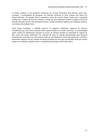 VALORAÇÃO ECONÔMICA DA BIODIVERSIDADE PAG. 172
172
O estudo confirma o alto potencial econômico de serviços fornecidos pela floresta, neste caso,
recreação e contemplação da paisagem, em florestas próximas às áreas urbanas dos países em
desenvolvimento. Os grandes fluxos monetários locais de turismo foram usados para construção
residencial, a compra de bens de consumo, e tempo de lazer adicional. Embora exigências locais de
mão-de-obra para turismo são geralmente baixas, a renda ascendente implicou em mudanças notáveis
na estrutura de produção local.
Além destes resultados, o trabalho descreve os impactos ambientais negativos de turismo,
considerando que estes provavelmente foram superestimados em estudos anteriores. A recomendação
nestes estudos de implementar restrições de acesso ao turismo baseado na capacidade de suporte da
ilha, assim não parece justificada. Um esquema de taxas de entrada bem-projetado para financiar
investimentos necessários no setor turístico pode ser uma alternativa muito mais praticável e benéfica,
permitindo embarcar em um caminho de desenvolvimento do setor que seja benéfico tanto aos turistas
quanto aos residentes, enquanto deixe a integridade da paisagem arborizada intacto.
 