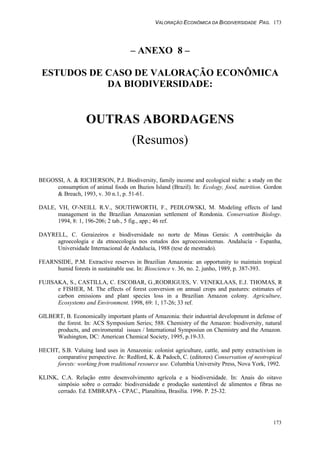 VALORAÇÃO ECONÔMICA DA BIODIVERSIDADE PAG. 173
173
– ANEXO 8 –
ESTUDOS DE CASO DE VALORAÇÃO ECONÔMICA
DA BIODIVERSIDADE:
OUTRAS ABORDAGENS
(Resumos)
BEGOSSI, A. & RICHERSON, P.J. Biodiversity, family income and ecological niche: a study on the
consumption of animal foods on Buzios Island (Brazil). In: Ecology, food, nutrition. Gordon
& Breach, 1993, v. 30 n.1, p. 51-61.
DALE, VH, O'-NEILL R.V., SOUTHWORTH, F., PEDLOWSKI, M. Modeling effects of land
management in the Brazilian Amazonian settlement of Rondonia. Conservation Biology.
1994, 8: 1, 196-206; 2 tab., 5 fig., app.; 46 ref.
DAYRELL, C. Geraizeiros e biodiversidade no norte de Minas Gerais: A contribuição da
agroecologia e da etnoecologia nos estudos dos agroecossistemas. Andalucía - Espanha,
Universidade Internacional de Andalucía, 1988 (tese de mestrado).
FEARNSIDE, P.M. Extractive reserves in Brazilian Amazonia: an opportunity to maintain tropical
humid forests in sustainable use. In: Bioscience v. 36, no. 2. junho, 1989, p. 387-393.
FUJISAKA, S., CASTILLA, C. ESCOBAR, G.,RODRIGUES, V. VENEKLAAS, E.J. THOMAS, R
e FISHER, M. The effects of forest conversion on annual crops and pastures: estimates of
carbon emissions and plant species loss in a Brazilian Amazon colony. Agriculture,
Ecosystems and Environment. 1998, 69: 1, 17-26; 33 ref.
GILBERT, B. Economically important plants of Amazonia: their industrial development in defense of
the forest. In: ACS Symposium Series; 588. Chemistry of the Amazon: biodiversity, natural
products, and enviromental issues / International Symposiun on Chemistry and the Amazon.
Washington, DC: American Chemical Society, 1995, p.19-33.
HECHT, S.B. Valuing land uses in Amazonia: colonist agriculture, cattle, and petty extractivism in
comparative perspective. In: Redford, K. & Padoch, C. (editores) Conservation of neotropical
forests: working from traditional resource use. Columbia University Press, Nova York, 1992.
KLINK, C.A. Relação entre desenvolvimento agrícola e a biodiversidade. In: Anais do oitavo
simpósio sobre o cerrado: biodiversidade e produção sustentável de alimentos e fibras no
cerrado. Ed. EMBRAPA - CPAC., Planaltina, Brasília. 1996. P. 25-32.
 