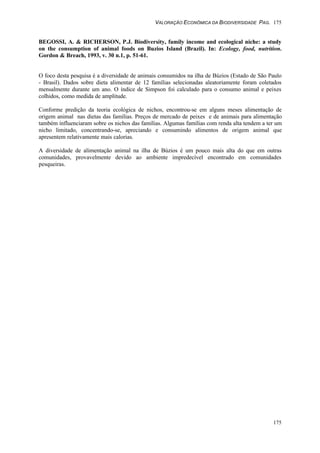 VALORAÇÃO ECONÔMICA DA BIODIVERSIDADE PAG. 175
175
BEGOSSI, A. & RICHERSON, P.J. Biodiversity, family income and ecological niche: a study
on the consumption of animal foods on Buzios Island (Brazil). In: Ecology, food, nutrition.
Gordon & Breach, 1993, v. 30 n.1, p. 51-61.
O foco desta pesquisa é a diversidade de animais consumidos na ilha de Búzios (Estado de São Paulo
- Brasil). Dados sobre dieta alimentar de 12 famílias selecionadas aleatoriamente foram coletados
mensalmente durante um ano. O índice de Simpson foi calculado para o consumo animal e peixes
colhidos, como medida de amplitude.
Conforme predição da teoria ecológica de nichos, encontrou-se em alguns meses alimentação de
origem animal nas dietas das famílias. Preços de mercado de peixes e de animais para alimentação
também influenciaram sobre os nichos das famílias. Algumas famílias com renda alta tendem a ter um
nicho limitado, concentrando-se, apreciando e consumindo alimentos de origem animal que
apresentem relativamente mais calorias.
A diversidade de alimentação animal na ilha de Búzios é um pouco mais alta do que em outras
comunidades, provavelmente devido ao ambiente impredecível encontrado em comunidades
pesqueiras.
 