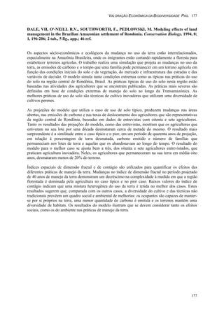 VALORAÇÃO ECONÔMICA DA BIODIVERSIDADE PAG. 177
177
DALE, VH, O'-NEILL R.V., SOUTHWORTH, F., PEDLOWSKI, M. Modeling effects of land
management in the Brazilian Amazonian settlement of Rondonia. Conservation Biology. 1994, 8:
1, 196-206; 2 tab., 5 fig., app.; 46 ref.
Os aspectos sócio-econômicos e ecológicos da mudança no uso da terra estão interrelacionados,
especialmente na Amazônia Brasileira, onde os imigrantes estão cortando rapidamente a floresta para
estabelecer terrenos agrícolas. O trabalho realiza uma simulação que projeta as mudanças no uso da
terra, as emissões de carbono e o tempo que uma família pode permanecer em um terreno agrícola em
função das condições iniciais do solo e da vegetação, do mercado e infraestrutura das estradas e das
variáveis de decisão. O modelo simula tanto condições extremas como as típicas nas práticas do uso
do solo na região central de Rondônia, Brasil. As práticas típicas de uso do solo nesta região estão
baseadas nas atividades dos agricultores que se encontram publicadas. As práticas mais severas são
definidas em base de condições extremas de manejo do solo ao longo da Transamazônica. As
melhores práticas de uso do solo são técnicas de cultivo inovadoras que utilizam uma diversidade de
cultivos perenes.
As projeções do modelo que utiliza o caso de uso de solo típico, produzem mudanças nas áreas
abertas, nas emissões de carbono e nas taxas de deslocamento dos agricultores que são representativas
da região central de Rondônia, baseadas em dados de entrevistas com oitenta e sete agricultores.
Tanto os resultados das projeções do modelo, como das entrevistas, mostram que os agricultores que
estiveram no seu lote por uma década desmataram cerca de metade do mesmo. O resultado mais
surpreendente é a similitude entre o caso típico e o pior, em um período de quarenta anos de projeção,
em relação à porcentagem de terra desmatada, carbono emitido e número de famílias que
permaneciam nos lotes de terra e aquelas que os abandonavam ao longo do tempo. O resultado do
modelo para o melhor caso se ajusta bem a três, dos oitenta e sete agricultores entrevistados, que
praticam agricultura inovadora. Neles, os agricultores que permaneceram na sua terra em média oito
anos, desmataram menos de 20% do terreno.
Índices espaciais de dimensão fractal e de contágio são utilizados para quantificar os efeitos das
diferentes práticas de manejo da terra. Mudanças no índice de dimensão fractal no período projetado
de 40 anos de manejo da terra demonstram um decréscimo na complexidade à medida em que a região
florestada é dominada pela agricultura no caso típico e no pior caso. Baixos valores do índice de
contágio indicam que uma mistura heterogênea do uso da terra é retida no melhor dos casos. Estes
resultados sugerem que, comparada com os outros casos, a diversidade do cultivo e das técnicas não
tradicionais provêem um quadro social e ambiental de melhorias: os ocupantes são capazes de manter-
se por si próprios na terra, uma menor quantidade de carbono é emitida e os terrenos mantém uma
diversidade de habitats. Os resultados do modelo ilustram que se devem considerar tanto os efeitos
sociais, como os do ambiente nas práticas de manejo da terra.
 