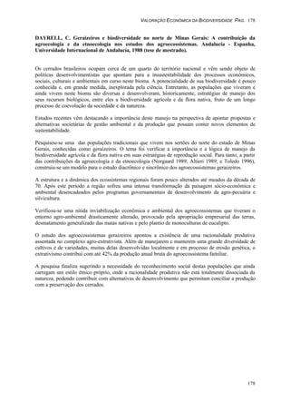 VALORAÇÃO ECONÔMICA DA BIODIVERSIDADE PAG. 178
178
DAYRELL, C. Geraizeiros e biodiversidade no norte de Minas Gerais: A contribuição da
agroecologia e da etnoecologia nos estudos dos agroecossistemas. Andalucía - Espanha,
Universidade Internacional de Andalucía, 1988 (tese de mestrado).
Os cerrados brasileiros ocupam cerca de um quarto do território nacional e vêm sendo objeto de
políticas desenvolvimentistas que apontam para a insustentabilidade dos processos econômicos,
sociais, culturais e ambientais em curso neste bioma. A potencialidade de sua biodiversidade é pouco
conhecida e, em grande medida, inexplorada pela ciência. Entretanto, as populações que viveram e
ainda vivem neste bioma são diversas e desenvolveram, historicamente, estratégias de manejo dos
seus recursos biológicos, entre eles a biodiversidade agrícola e da flora nativa, fruto de um longo
processo de coevolução da sociedade e da natureza.
Estudos recentes vêm destacando a importância deste manejo na perspectiva de apontar propostas e
alternativas societárias de gestão ambiental e da produção que possam conter novos elementos de
sustentabilidade.
Pesquisou-se uma das populações tradicionais que vivem nos sertões do norte do estado de Minas
Gerais, conhecidas como geraizeiros. O tema foi verificar a importância e a lógica de manejo da
biodiversidade agrícola e da flora nativa em suas estratégias de reprodução social. Para tanto, a partir
das contribuições da agroecologia e da etnoecologia (Norgaard 1989; Altieri 1989; e Toledo 1996),
construiu-se um modelo para o estudo diacrônico e sincrônico dos agroecossistemas geraizeiros.
A estrutura e a dinâmica dos ecossistemas regionais foram pouco alterados até meados da década de
70. Após este período a região sofreu uma intensa transformação da paisagem sócio-econômica e
ambiental desencadeados pelos programas governamentais de desenvolvimento da agro-pecuária e
silvicultura.
Verificou-se uma nítida inviabilização econômica e ambiental dos agroecossistemas que tiveram o
entorno agro-ambiental drasticamente alterado, provocado pela apropriação empresarial das terras,
desmatamento generalizado das matas nativas e pelo plantio de monoculturas de eucalipto.
O estudo dos agroecossistemas geraizeiros apontou a existência de uma racionalidade produtiva
assentada no complexo agro-extrativista. Além de manejarem e manterem uma grande diversidade de
cultivos e de variedades, muitas delas desenvolvidas localmente e em processo de erosão genética, o
extrativismo contribui com até 42% da produção anual bruta do agroecossistema familiar.
A pesquisa finaliza sugerindo a necessidade do reconhecimento social destas populações que ainda
carregam um estilo étnico próprio, onde a racionalidade produtiva não está totalmente dissociada da
natureza, podendo contribuir com alternativas de desenvolvimento que permitam conciliar a produção
com a preservação dos cerrados.
 