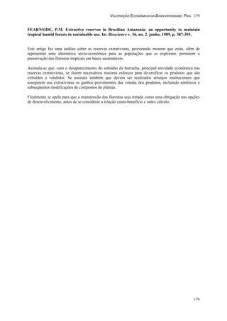 VALORAÇÃO ECONÔMICA DA BIODIVERSIDADE PAG. 179
179
FEARNSIDE, P.M. Extractive reserves in Brazilian Amazonia: an opportunity to maintain
tropical humid forests in sustainable use. In: Bioscience v. 36, no. 2. junho, 1989, p. 387-393.
Este artigo faz uma análise sobre as reservas extrativistas, procurando mostrar que estas, além de
representar uma alternativa sócio-econômica para as populações que as exploram, permitem a
preservação das florestas tropicais em bases sustentáveis.
Assinala-se que, com o desaparecimento do subsídio da borracha, principal atividade econômica nas
reservas extrativistas, se fazem necessários maiores esforços para diversificar os produtos que são
extraídos e vendidos. Se assinala também que devem ser realizados arranjos institucionais que
assegurem aos extrativistas os ganhos provenientes das vendas dos produtos, incluindo sintéticos e
subseqüentes modificações de compostos de plantas.
Finalmente se apela para que a manutenção das florestas seja tratada como uma obrigação nas opções
de desenvolvimento, antes de se considerar a relação custo-benefício e outro cálculo.
 