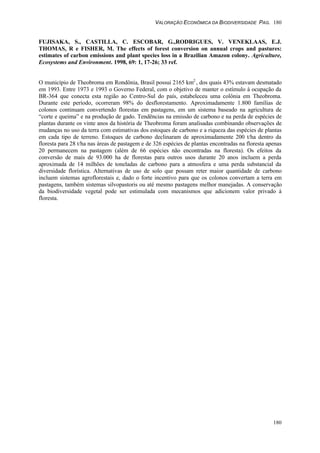 VALORAÇÃO ECONÔMICA DA BIODIVERSIDADE PAG. 180
180
FUJISAKA, S., CASTILLA, C. ESCOBAR, G.,RODRIGUES, V. VENEKLAAS, E.J.
THOMAS, R e FISHER, M. The effects of forest conversion on annual crops and pastures:
estimates of carbon emissions and plant species loss in a Brazilian Amazon colony. Agriculture,
Ecosystems and Environment. 1998, 69: 1, 17-26; 33 ref.
O município de Theobroma em Rondônia, Brasil possui 2165 km2
, dos quais 43% estavam desmatado
em 1993. Entre 1973 e 1993 o Governo Federal, com o objetivo de manter o estímulo à ocupação da
BR-364 que conecta esta região ao Centro-Sul do país, estabeleceu uma colônia em Theobroma.
Durante este período, ocorreram 98% do desflorestamento. Aproximadamente 1.800 famílias de
colonos continuam convertendo florestas em pastagens, em um sistema baseado na agricultura de
“corte e queima” e na produção de gado. Tendências na emissão de carbono e na perda de espécies de
plantas durante os vinte anos da história de Theobroma foram analisadas combinando observações de
mudanças no uso da terra com estimativas dos estoques de carbono e a riqueza das espécies de plantas
em cada tipo de terreno. Estoques de carbono declinaram de aproximadamente 200 t/ha dentro da
floresta para 28 t/ha nas áreas de pastagem e de 326 espécies de plantas encontradas na floresta apenas
20 permanecem na pastagem (além de 66 espécies não encontradas na floresta). Os efeitos da
conversão de mais de 93.000 ha de florestas para outros usos durante 20 anos incluem a perda
aproximada de 14 milhões de toneladas de carbono para a atmosfera e uma perda substancial da
diversidade florística. Alternativas de uso de solo que possam reter maior quantidade de carbono
incluem sistemas agroflorestais e, dado o forte incentivo para que os colonos convertam a terra em
pastagens, também sistemas silvopastoris ou até mesmo pastagens melhor manejadas. A conservação
da biodiversidade vegetal pode ser estimulada com mecanismos que adicionem valor privado à
floresta.
 