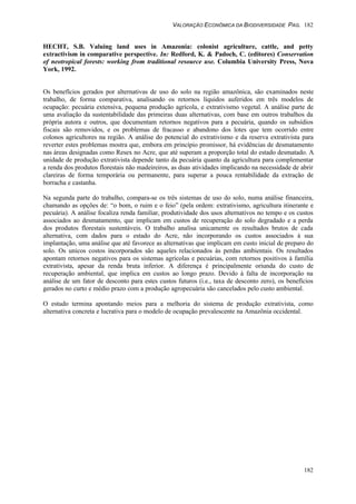 VALORAÇÃO ECONÔMICA DA BIODIVERSIDADE PAG. 182
182
HECHT, S.B. Valuing land uses in Amazonia: colonist agriculture, cattle, and petty
extractivism in comparative perspective. In: Redford, K. & Padoch, C. (editores) Conservation
of neotropical forests: working from traditional resource use. Columbia University Press, Nova
York, 1992.
Os benefícios gerados por alternativas de uso do solo na região amazônica, são examinados neste
trabalho, de forma comparativa, analisando os retornos líquidos auferidos em três modelos de
ocupação: pecuária extensiva, pequena produção agrícola, e extrativismo vegetal. A análise parte de
uma avaliação da sustentabilidade das primeiras duas alternativas, com base em outros trabalhos da
própria autora e outros, que documentam retornos negativos para a pecuária, quando os subsídios
fiscais são removidos, e os problemas de fracasso e abandono dos lotes que tem ocorrido entre
colonos agricultores na região. A análise do potencial do extrativismo e da reserva extrativista para
reverter estes problemas mostra que, embora em princípio promissor, há evidências de desmatamento
nas áreas designadas como Resex no Acre, que até superam a proporção total do estado desmatado. A
unidade de produção extrativista depende tanto da pecuária quanto da agricultura para complementar
a renda dos produtos florestais não madeireiros, as duas atividades implicando na necessidade de abrir
clareiras de forma temporária ou permanente, para superar a pouca rentabilidade da extração de
borracha e castanha.
Na segunda parte do trabalho, compara-se os três sistemas de uso do solo, numa análise financeira,
chamando as opções de: “o bom, o ruim e o feio” (pela ordem: extrativismo, agricultura itinerante e
pecuária). A análise focaliza renda familiar, produtividade dos usos alternativos no tempo e os custos
associados ao desmatamento, que implicam em custos de recuperação do solo degradado e a perda
dos produtos florestais sustentáveis. O trabalho analisa unicamente os resultados brutos de cada
alternativa, com dados para o estado do Acre, não incorporando os custos associados à sua
implantação, uma análise que até favorece as alternativas que implicam em custo inicial de preparo do
solo. Os unicos costos incorporados são aqueles relacionados às perdas ambientais. Os resultados
apontam retornos negativos para os sistemas agrícolas e pecuárias, com retornos positivos à família
extrativista, apesar da renda bruta inferior. A diferença é principalmente oriunda do custo de
recuperação ambiental, que implica em custos ao longo prazo. Devido à falta de incorporação na
análise de um fator de desconto para estes custos futuros (i.e., taxa de desconto zero), os benefícios
gerados no curto e médio prazo com a produção agropecuária são cancelados pelo custo ambiental.
O estudo termina apontando meios para a melhoria do sistema de produção extrativista, como
alternativa concreta e lucrativa para o modelo de ocupação prevalescente na Amazônia occidental.
 