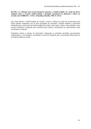 VALORAÇÃO ECONÔMICA DA BIODIVERSIDADE PAG. 183
183
KLINK, C.A. Relação entre desenvolvimento agrícola e a biodiversidade. In: Anais do oitavo
simpósio sobre o cerrado: biodiversidade e produção sustentável de alimentos e fibras no
cerrado. Ed. EMBRAPA - CPAC., Planaltina, Brasília. 1996. P. 25-32.
Este artigo destaca a biodiversidade do cerrado e critica a carência de áreas de conservação neste
bioma quando comparado com às áreas protegidas da Amazônia. Assinala também os principias
obstáculos para conservação da biodiversidade do cerrado, entre outros o baixo valor atribuído a seus
recursos biológicos, exploração não sustentável dos recursos, insuficiência de conhecimentos sobre
ecossistemas e espécies.
Finalmente analisa as formas de intervenção, destacando as principais atividades agro-pecuárias
estabelecidas e a sua tendência, assinalando os possíveis impactos que o crescimento destas pode ter
na biodiversidade do cerrado.
 