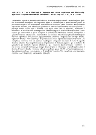 VALORAÇÃO ECONÔMICA DA BIODIVERSIDADE PAG. 184
184
MIRANDA, E.E. de e MATTOS, C. Brazilian rain forest colonization and biodiversity.
Agriculture-Ecosystem-Environment. Amsterdam: Elsevier. May 1992. v. 40 (1/4) p. 275-296.
Este trabalho explica as principais características da floresta tropical úmida, e as razões pelas quais
este ecossistema desempenha um importante papel na determinação da biodiversidade global. O
processo de ocupação das duas florestas tropicais úmidas brasileiras (Mata Atlântica e Amazônia) são
rapidamente descritos, com informações quantitativas sobre o desmatamento e suas consequências. A
presença humana nestas áreas é milenar e seu papel como fonte de acréscimo, decréscimo e
manutenção da biodiversidade é exemplificado. Diferentes tipos de interações homem/floresta (como
aquelas que caracterizam os povos indígenas, as comunidades ribeirinhas, caboclos, seringueiros e
agricultores) e suas relações com a biodiversidade são descritas. A futura ocupação da floresta tropical
brasileira suplantando erros passados, especialmente na Amazônia, é proposta como um triplo desafio.
O primeiro desafio é parar a destruição do que ainda está intacto e planejar sua ocupação racional. Um
exemplo de como isso pode ser realizado é dado pelos seringueiros no estado do Acre. O segundo
desafio é reduzir o fluxo migratório que se dirige às áreas de fronteira, e propor que os milhares de
agricultores já instalados tenham alternativas que conciliem desenvolvimento econômico e
preservação ambiental. Neste caso, a situação de um projeto de colonização no estado de Rondônia é
descrito. O terceiro desafio é restaurar a biodiversidade em quase 400.000 km2
de terra já ocupada e
degradada por um longo período, como as do estado de Tocantins. Um exemplo de como a pesquisa
científica pode ir de encontro a este desafio é descrito.
 