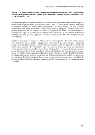 VALORAÇÃO ECONÔMICA DA BIODIVERSIDADE PAG. 187
187
MUNN, C.A. Adding value to nature through macaw-oriented ecotourism. 1997 AVMA animal
welfare forum: pet bird welfare. Journal of the American Veterinary Medical Association. 1998,
212: 8, 1246-1249; 2 ref.
Este trabalho sugere que as grandes araras são os animais mais qualificados para atuarem no papel de
embaixadores do grande mundo selvagem da América Latina. As araras podem servir de ponte entre
os ecoturistas oriundos do mundo urbano desenvolvido e a floresta tropical. Em todo o mundo
desenvolvido, uma grande quantidade de araras, assim como de papagaios e cacatuas vivem como
animais domésticos. O eco-turismo, nas áreas de ocorrência das araras, fundamentalmente os
neotrópicos e a região da Indonésia, pode contribuir para a preservação de cerca de 10% da área total
florestada, área esta que pode significar a salvação de provavelmente 85 a 90% da biodiversidade
destas regiões.
Grandes animais, como os macacos, os felinos, antas ou tucanos podem e devem ser usados também
como emissários, mas os grandes papagaios por serem mais dóceis, mais coloridos , certamente
podem ter um papel mais atuante no impacto de conservação por dólar dispendido. Neste trabalho de
conservação, membros da comunidade local que não se tornam parceiros do ecoturismo,
inevitavelmente entram em conflito com a fauna selvagem, base do mesmo. Portanto, qualquer
projeto de conservação de fauna, baseada em projetos eco-turísticos, que pretenda ser exitoso, deve
incluir a população local na recepção dos benefícios diretos. O autor do trabalho defende os criadores
de papagaios e araras em cativeiro, por acreditar que desta maneira as pessoas acabam por se envolver
na preservação dos habitats originais das aves, ao mesmo tempo que atenta para a necessidade de
controle do tráfico de animais selvagens, o qual continua a levar muitas espécies de papagaios e araras
à extinção.
 