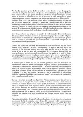 VALORAÇÃO ECONÔMICA DA BIODIVERSIDADE PAG. 17
17
As decisões quanto à gestão da biodiversidade nestes distintos níveis de agregação
territorial e categorias de bens e serviços são necessariamente igualmente distintos.
Para aqueles recursos que geram benefícios percebidos principalmente pelo usuário
direto, a decisão de conservá-los ou não é resultado de uma percepção de ganho
financeiro privado, quando comparado com outros usos do solo ou do meio aquático. O
problema neste caso é que a maioria destes benefícios não tem valor de mercado, ou
são realizáveis somente no longo prazo, não sendo capturáveis durante o horizonte
temporal do usuário, influenciado pelo imediatismo resultante de altas taxas de juros no
mercado. Também, as complexas interconexões entre os processos ecossistêmicos e a
geração de produtos comercializáveis ou de subsistência não são sempre evidentes ao
usuário dos recursos naturais, levando à sua exaustão ou degradação.
Os valores culturais ou religiosos associados à biodiversidade são particularmente
difíceis de atribuir benefício financeiro. A crescente integração de sociedades indígenas
e tradicionais no mercado, leva à homogenização progressiva das culturas em questão
com os valores da sociedade nas quais são inseridas – tipicamente antagônicas aos
valores anteriormente preservados.
Quanto aos benefícios auferidos pela manutenção dos ecossistemas no seu estado
intacto pelos interesses privados internacionais, o usuário nacional direto ou
proprietário dos recursos naturais associados não percebe incentivo imediato em
conservá-los, a não ser que seja compensado. O investimento internacional em
empreendimentos eco-turísticos pode modificar esta percepção, se os usuários locais
são contemplados com os benefícios assim gerados, e/ou se os empreendedores
"internalizam" os custos associados à proteção, adquirindo os direitos de propriedade
sobre os recursos em questão, passando a protegê-los de incursões por outros usuários.
A conservação de fontes in situ de recursos genéticos para fins medicinais ou
agropecuários sofre da mesma desvantagem, exigindo a criação de mecanismos de
compensação aos detentores destes atributos. O problema neste caso é a dificuldade de
identificar o potencial para a geração de benefícios econômicos, quando o recurso
natural de origem é difuso ou generalizado, e o potencial para efetivamente gerar
benefícios é incerto. No entanto, reconhece-se que a preservação da diversidade
biológica para estas finalidades representa um “seguro” para o futuro, de considerável
valor para a humanidade global.
Devido à incerteza associada aos benefícios futuros advindos destas descobertas, o
valor derivado da proteção dos recursos da biodiversidade associado a estas tem sido
chamado de "valores de opção" ou "quase-opção". Semelhante ao investimento numa
opção de compra de um ativo cujo valor futuro é incerto, estes valores refletem quanto
um usuário potencial dos produtos advindos de tais descobertas ganharia com sua
ampla disseminação. Estes valores advém da crescente disponibilidade de informação
sobre as espécies, que só pode ser obtida através de pesquisas futuras, e dependem da
proteção das mesmas e/ou dos ecossistemas de origem intactos, como fonte de
evolução.
Apesar das dificuldades de identificação dos benefícios globais concretos oriundos da
preservação da biodiversidade, estes valores são verídicos e não economicamente
insignificantes (SWANSON et al.,1998, citado em PEARCE et alii, 1999). Com base
em pesquisa junto às maiores empresas de biotecnologia de plantas, afirmam que estas
 