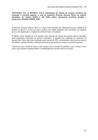 VALORAÇÃO ECONÔMICA DA BIODIVERSIDADE PAG. 188
188
NOGUEIRA, O.L. & HOMMA, A.K.O. Importância do manejo de recursos extrativos em
aumentar o carrying capacity: o caso de açaizeiros (Euterpe oleracea Mart.) no estuário
amazônico. In: Aguira, D.R.D. e J.B. Pinho (edit.): Agronegócio brasileiro: desafios e
perspectivas. Brasília: SOBER, 1998.
O açaizeiro (Euterpe oleracea Mart.) é a maior fonte supridora de matéria-prima para a indústria de
palmito no Brasil. A forma com que a espécie vem sendo explorada tem ocasionado, em algumas
áreas, a sua degradação e a redução da oferta de frutos e de palmito.
O objetivo desse trabalho foi o de analisar cinco sistemas de manejo dos açaizais nativos utilizados
pelas populações ribeirinhas do estuário amazônico. A pesquisa foi conduzida no município de
Igarapé-Miri, Pará, onde foram analisados pelo método do VPL, considerando o horizonte de tempo 0
até infinito, visando subsidiar a definição de técnicas que auxiliem o manejo racional do açaizeiro.
Verificou-se que a coleta de frutos é mais lucrativa que a extração de palmito, e que o manejo é uma
prática que aumenta a produtividade e a rentabilidade dos açaizais nativos de várzea.
 