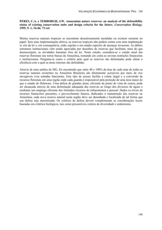 VALORAÇÃO ECONÔMICA DA BIODIVERSIDADE PAG. 190
190
PERES, C.A. e TERBORGH, J.W. Amazonian nature reserves: an analysis of the defensibility
status of existing conservation units and design criteria for the future. Conservation Biology.
1995, 9: 1, 34-46; 73 ref.
Muitas reservas naturais tropicais se encontram desastrosamente atendidas ou existem somente no
papel. Sem uma implementação efetiva, as reservas tropicais não podem contar com uma implantação
in situ da lei e, em consequência, estão sujeitas a um amplo espectro de ameaças invasoras. As débeis
estruturas institucionais vêm sendo agravadas por desenhos de reservas que facilitam, mais do que
desencorajam, as atividades humanas fora da lei. Neste estudo, considera-se o estado atual das
reservas florestais nas terras baixas da Amazônia, tomando em conta as severas restrições financeiras
e institucionais. Pergunta-se como o critério pelo qual as reservas são delimitadas pode afetar a
eficiência com a qual as áreas internas são defendidas.
Através de uma análise de SIG, foi encontrado que entre 40 e 100% da área de cada uma de todas as
reservas naturais existentes na Amazônia Brasileira são diretamente acessíveis por meio de rios
navegáveis e/ou estradas funcionais. Este tipo de acesso facilita a coleta ilegal e a conversão de
recursos florestais em uma região onde cada guarda é responsável pela proteção de uma área maior do
que o estado de Delaware. Uma defesa de grandes áreas, eficiente do ponto de vista de custos, pode
ser alcançada através de uma delimitação adequada das reservas ao longo dos divisores de águas e
mediante um emprego eficiente dos limitados recursos de infraestrutura e pessoal. Dados os níveis de
recursos financeiros presentes, e provavelmente futuros, dedicados à manutenção das reservas na
Amazônia, cada nova reserva natural nesta região deve ser desenhada e localizada de tal forma que
sua defesa seja maximizada. Os critérios de defesa devem complementar as considerações locais
baseadas em critérios biológicos, tais como presumíveis centros de diversidade e endemismo.
 
