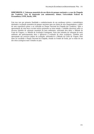 VALORAÇÃO ECONÔMICA DA BIODIVERSIDADE PAG. 191
191
RIBEMBOIM, J. Valoraçao monetária do uso direto de parques nacionais e o caso da Chapada
dos Veadeiros. Tese de doutorado (em andamento). mimeo. Universidade Federal de
Pernambuco, UFPE, Recife, 1999.
Esta tese tem por primeira finalidade o estabelecimento de um arcabouço teórico e metodológico
destinado à avaliação monetária de parques nacionais para uso direto de seus frequentadores, a partir
de uma experiência piloto a ser realizada no Parque Nacional da Chapada dos Veadeiros. Após a
apresentação de uma breve revisão teórica pertinente ao tema tratado, o trabalho discorrerá sobre os
diversos métodos de valoraçào monetária de bens ambientais, enfocando dois deles: o Método do
Custo de Viagem, e o Método de Avaliação Contingente. Estes dois métodos de valoração do meio
ambiente são particularmente úteis e aplicáveis à avaliação de sítios ecológicos. Também será
apresentado um exercício prático de avaliação, utilizando-se o Método do Custo de Viagem. Para
tanto foi escolhido o Parque Nacional da Chapada, situado no Estado de Goiás, por se tratar de um
dos sítios ecológicos mais visitados no país.
 