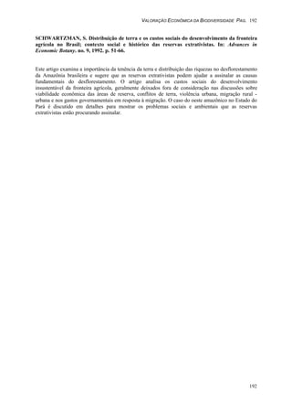 VALORAÇÃO ECONÔMICA DA BIODIVERSIDADE PAG. 192
192
SCHWARTZMAN, S. Distribuição de terra e os custos sociais do desenvolvimento da fronteira
agrícola no Brasil; contexto social e histórico das reservas extrativistas. In: Advances in
Economic Botany. no. 9, 1992. p. 51-66.
Este artigo examina a importância da tenência da terra e distribuição das riquezas no desflorestamento
da Amazônia brasileira e sugere que as reservas extrativistas podem ajudar a assinalar as causas
fundamentais do desflorestamento. O artigo analisa os custos sociais do desenvolvimento
insustentável da fronteira agrícola, geralmente deixados fora de consideração nas discussões sobre
viabilidade econômica das áreas de reserva, conflitos de terra, violência urbana, migração rural -
urbana e nos gastos governamentais em resposta à migração. O caso do oeste amazônico no Estado do
Pará é discutido em detalhes para mostrar os problemas sociais e ambientais que as reservas
extrativistas estão procurando assinalar.
 