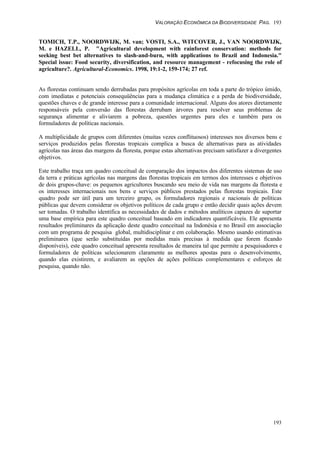 VALORAÇÃO ECONÔMICA DA BIODIVERSIDADE PAG. 193
193
TOMICH, T.P., NOORDWIJK, M. van; VOSTI, S.A., WITCOVER, J., VAN NOORDWIJK,
M. e HAZELL, P. "Agricultural development with rainforest conservation: methods for
seeking best bet alternatives to slash-and-burn, with applications to Brazil and Indonesia."
Special issue: Food security, diversification, and resource management - refocusing the role of
agriculture?. Agricultural-Economics. 1998, 19:1-2, 159-174; 27 ref.
As florestas continuam sendo derrubadas para propósitos agrícolas em toda a parte do trópico úmido,
com imediatas e potenciais consequüências para a mudança climática e a perda de biodiversidade,
questões chaves e de grande interesse para a comunidade internacional. Alguns dos atores diretamente
responsáveis pela conversão das florestas derrubam árvores para resolver seus problemas de
segurança alimentar e aliviarem a pobreza, questões urgentes para eles e também para os
formuladores de políticas nacionais.
A multiplicidade de grupos com diferentes (muitas vezes conflituosos) interesses nos diversos bens e
serviços produzidos pelas florestas tropicais complica a busca de alternativas para as atividades
agrícolas nas áreas das margens da floresta, porque estas alternativas precisam satisfazer a divergentes
objetivos.
Este trabalho traça um quadro conceitual de comparação dos impactos dos diferentes sistemas de uso
da terra e práticas agrícolas nas margens das florestas tropicais em termos dos interesses e objetivos
de dois grupos-chave: os pequenos agricultores buscando seu meio de vida nas margens da floresta e
os interesses internacionais nos bens e serviços públicos prestados pelas florestas tropicais. Este
quadro pode ser útil para um terceiro grupo, os formuladores regionais e nacionais de políticas
públicas que devem considerar os objetivos políticos de cada grupo e então decidir quais ações devem
ser tomadas. O trabalho identifica as necessidades de dados e métodos analíticos capazes de suportar
uma base empírica para este quadro conceitual baseado em indicadores quantificáveis. Ele apresenta
resultados preliminares da aplicação deste quadro conceitual na Indonésia e no Brasil em associação
com um programa de pesquisa global, multidisciplinar e em colaboração. Mesmo usando estimativas
preliminares (que serão substituídas por medidas mais precisas à medida que forem ficando
disponíveis), este quadro conceitual apresenta resultados de maneira tal que permite a pesquisadores e
formuladores de políticas selecionarem claramente as melhores apostas para o desenvolvimento,
quando elas existirem, e avaliarem as opções de ações políticas complementares e esforços de
pesquisa, quando não.
 