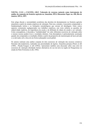 VALORAÇÃO ECONÔMICA DA BIODIVERSIDADE PAG. 194
194
YOUNG, C.E.F. e FAUSTO, J.R.F. Valoração de recursos naturais como instrumento de
análise da expansão da fronteira agrícola na Amazônia, IPEA Discussion Paper no. 490, Rio de
Janeiro: IPEA, 1997.
Este artigo discute a racionalidade econômica das decisões de desmatamento na fronteira agrícola
amazônica a partir de estudos empíricos de valoração. Para isso, contudo, é necessário compreender a
fundamentação teórica e as limitações metodológicas que cercam tal abordagem. Entre outros
aspectos comumente negligenciados nos trabalhos empíricos, este texto enfatiza as questões da
subjetividade implícita, da importância da escala e da definição do objeto de estudo a ser valorado.
Como conseqüência, é discutida a “multiplicidade” do valor: diferentes exercícios de valoração sobre
o mesmo recurso podem levar a resultados distintos. Esta discrepância é particularmente acentuada
quando são comparados os resultados obtidos a partir da perspectiva de maximização de lucro privado
e os derivados sob a ótica de um fictício planejador social global.
Os autores realizam uma análise conjunta de dois exercícios de valoração dos recursos extrativos
florestais não-madeireiros, realizados nas proximidades de Iquitos, Amazônia peruana (Peters et alli
(1989) , Pinedo-Vasquez et alli (1992)). Apresentam também uma discussão sobre uma série de
exercícios de valoração abordando formas alternativas de uso da terra na região de Paragominas no
estado do Pará (Veríssimo et alli, 1992).
 