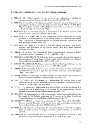 VALORAÇÃO ECONÔMICA DA BIODIVERSIDADE PAG. 195
195
REFERÊNCIAS BIBLIOGRÁFICAS AOS ESTUDOS REVISADOS
1. ABDALA, G.C. Análise energética de um cerrado e sua exploração por atividade de
carvoejamento rústico. Tese de mestrado, Depto. de Ecologia, UnB, 1993.
2. ALMEIDA, O.T. de; UHL, C; Developing a quantitative framework for sustainable resource-use
planning in the Brazilian Amazon. World-Development-Oxford. 1995, 23: 10, 1745-1764;
5 fig., 8 tab.; 28 ref. (Também in: May, P.H. (org.) Natural Resource Valuation and Policy
in Brazil. Columbia U.P., New York, 1999).
3. ANDERSEN, L.E. A cost-benefit analysis of deforestation in the Brazilian Amazon, IPEA
Discussion Paper, no.455, Rio de Janeiro: IPEA, 1997.
4. ANDERSON, A.B. & IORIS, E.M. The logic of extraction: resource management and income
generation by extractive producers in the Amazon estuary, In: K.Redford and C.Padoch
(orgs.) Conservation of neotropical forests: working from traditional resource use, New
York: Columbia University Press, 1992.
5. ANDERSON, A.B., MAY, P.H. & BALICK, M.J. The subsidy from nature: palm forests,
peasantry, and development on the Amazon frontier, New York/Oxford: Columbia
University Press, 1991.
6. AZZONI, C.R & ISAI, J.Y. Estimating the costs of environmental protection in Brazil.
Ecological-Economics-Amsterdam. 1994, 11: 2, 127-133; 13 ref.
7. BEGOSSI, A.. & RICHERSON, P.J. Biodiversity, family income and ecological niche: a study on
the consumption of animal foods on Buzios Island (Brazil). Ecol-food-nutr. Reading:
Gordon & Breach Science Publishers. 1993. v. 30 (1) p. 51-61.
8. BUCHER, E.H. & HUSZAR, P.C. Critical environmental costs of the Paraguay-Parana waterway
project in South America. Ecological Economics. 1995. 15(1), pp 3-9.
9. CÂMARA, E.P.L. Implicações do padrão atual de utilização dos recursos da várzea amazônica na
sustentabilidade da reserva de lago. Tese de mestrado, Centro de Ciências Biológicas,
UFPA / MPEG, 1996.
10. CETESB. Proposta de critério para valoração monetária de danos causados por derrames de
petróleo ou de seus derivados no ambiente marinho. São Paulo, 1992.
11. DALE, VH, O'-NEILL R.V., SOUTHWORTH, F., PEDLOWSKI, M. Modeling effects of land
management in the Brazilian Amazonian settlement of Rondonia. Conservation Biology.
1994, 8: 1, 196-206; 2 tab., 5 fig., app.; 46 ref.
12. DAYRELL, C.A. Geraizeiros y Biodiversidad en el Norte de Minas Gerais: La contribución de la
agroecologia e de la etnoecología en los estudios de los agroecosistemas. Tese de
Mestrado, Universidad Internacional de Andalucía, Espanha, 1998.
13. DENARDIN, V.F. Comportamento da renda em comunidades pesqueiras na região carbonífera do
Rio Grande do Sul. Trabalho apresentado no II Encontro da Sociedade Brasileira de
Economia Ecológica-Eco-Eco, São Paulo, 06-08 de novembro de 1999.
14. EMBRAPA/CENARGEN. Avaliação sócio-econômica do Parque Nacional de Brasília-DF.
Relatório Final de Atividades ao Projeto de Conservação e Utilização Sustentável da
Biodiversidade Biológica Brasileira-PROBIO, Brasília, 1999.
15. FARIA, D.M.C.P. Programa de despoluição dos ecossistemas litorâneos do estado do Espírito
Santo; avaliação econômic de projetos ambientais: síntese. Trabalho de Consultoria
(mimeo).
16. FEARNSIDE, P.M. "Environmental services as a strategy for sustainable development in rural
Amazonia." Ecological Economics, Amsterdam. 20: 1, 53-70; 36 ref. , 1997.
 