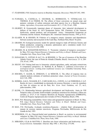 VALORAÇÃO ECONÔMICA DA BIODIVERSIDADE PAG. 196
196
17. FEARNSIDE, P.M. Extractive reserves in Brazilian Amazonia. Bioscience 39(6):387-393, 1989.
18. FUJISAKA, S., CASTILLA, C. ESCOBAR, G., RODRIGUES, V. VENEKLAAS, E.J.
THOMAS, R & FISHER, M. The effects of forest conversion on annual crops and
pastures: estimates of carbon emissions and plant species loss in a Brazilian Amazon
colony. Agriculture, Ecosystems and Environment 69: 1, 17-26; 33 ref., 1998.
19. GILBERT, B. Economically important plants of Amazonia: their industrial development in
defense of the forest. In: ACS Symposium Series; 588. Chemistry of the Amazon:
biodiversity, natural products, and enviromental issues / International Symposiun on
Chemistry and the Amazon. Washington, DC: American Chemical Society, 1995, p.19-33.
20. GLASER, M. & GRASSO, M. Fisheries of a mangrove estuary: dynamics and dependencies
between economy and ecosystem in the Caeté Bay, Northeast Pará, Brazil. No prelo.
21. GRASSO, M. Ecological-economic model for optimal mangrove trade off between forestry and
fishery production: comparing a dynamic optimization and a simulation model. Ecol.
Model. 112 (2-3):131-150, 1998.
22. GRASSO, M. & SCHAEFFER-NOVELLI, Y. “Economic valuation of mangrove ecosystems."
In: May, P.H. (org.) Natural Resource Valuation and Policy in Brazil: Methods and Cases.
Columbia Univ. Press, Nova York, 1999.
23. HANAZAKI, N., LEITAO, H. de F. Fo. & BEGOSSI, A. The use of resources of the Brazilian
Atlantic Forest: the case of Ponta do Almada (Ubatuba, Brazil). Interciencia. 21: 6, 268-
276; 43 ref., 1996.
24. HECHT, S.B. Valuing land uses in Amazonia: colonist agriculture, cattle, and petty extractivism
in comparative perspective. In: Redford, K. & Padoch, C. (editores) Conservation of
neotropical forests: working from traditional resource use. Columbia University Press,
Nova York, 1992.
25. HOLMES, T. ALGER, K. ZINKHAN, C. & MERCER, E. The effect of response time on
conjoint analysis estimates of rainforest protection values. Journal of Forest Economics
4(1):7-28, 1998.
26. HOMMA, A.K.O., WALKER, R.T., CARVALHO, R.A., CONTO, A.J. & FERREIRAS, C.A.P.
Razões de risco e rentabilidade na destruição de recursos florestais: o caso de castanhais
em lotes de colonos no sul do Pará, Rev. Econ. Nord. Fortaleza, vol. 27, no.3,
julho/setembro, 1996.
27. KLINK, CA. Relationship between agricultural development and biodiversity. Anais do VIII
Simposio sobre o Cerrado: biodiversidade e producao sustentavel de alimentos e fibras nos
cerrados, p. 25-27; 8 ref. Empresa Brasileira de Pesquisa Agropecuaria (EMBRAPA),
Centro de Pesquisa Agropecuaria dos Cerrados (CPAC); Planaltina; Brazil, 1996.
28. MAY, P.H. Measuring sustainability: forest values and agropastoral expansion in Brazil. In: May,
P.H. (org.) Natural Resource Valuation and Policy in Brazil: Methods and Cases.
Columbia Univ. Press, Nova York, 1999.
29. MAY, P.H. Pró-Guaíba; Avaliação econômica-financeira – relatório final: sub-programas de
manejo de recursos naturais renováveis. Programa Pró-Guaíba, BID/Governo de Rio
Grande do Sul, 1993.
30. MEDEIROS, J.X. de. Charcoal-fueled steel production in Brazil: an exercise in environmental
valuation. In: May, P.H. (org.) Natural Resource Valuation and Policy in Brazil: Methods
and Cases. Columbia Univ. Press, Nova York, 1999.
31. MIRANDA, E.E.de & MATTOS, C. Brazilian rain forest colonization and biodiversity. Agric-
Ecosyst-Environ. Amsterdam : Elsevier. May 1992. v. 40 (1/4) p. 275-296.
 