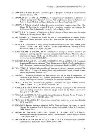 VALORAÇÃO ECONÔMICA DA BIODIVERSIDADE PAG. 197
197
32. MMA/PNMA. Roteiro de análise econômica para o Programa Nacional de Gerenciamento
Costeiro. Brasília, 1998.
33. MORAN, D. & STEFFANS DE MORAES, A.. "Contingent valuation in Brazil: an estimation of
pollution damage in the Pantanal". In: May, P.H. (org.) Natural Resource Valuation and
Policy in Brazil: Methods and Cases. Columbia Univ. Press, Nova York, 1999.
34. MORAN, D. Valuing a tropical wetland ecosystem: a contingent valuation study, Cap. 4 In:
Moran, D. Investing in biological diversity: economic valuation and priorities for
development. Tese de Doutorado, University College, Londres, 1996.
35. MOTTA, R.S. The economics of biodiversity in Brazil: the case of forest conversion, Discussion
Paper no.433, Rio de Janeiro: IPEA, 1996.
36. MUCHAGATA, M.G. Forests and people: the role of forest production in frontier farming
systems in Eastern Amazonia. DEV/ODG – University of East Anglia, Norwich, UK,
1997.
37. MUNN, C.A. Adding value to nature through macaw-oriented ecotourism. 1997 AVMA animal
welfare forum: pet bird welfare. Journal-of-the-American-Veterinary-Medical-
Association. 1998, 212: 8, 1246-1249; 2 ref.
38. NOGUEIRA, O.L. & HOMMA, A.K.O. Importância do manejo de recursos extrativos em
aumentar o carrying capacity: o caso de acaizeiros (Euterpe oleracea Mart.) no estuário
amazônico in Aguiar, D.R.D. and J.B. Pinho (eds.): Agronegócio brasileiro: desafios e
perspectivas, Brasília: SOBER, 1998.
39. OLIVEIRA, R.R., CAUÍ, A.S., LIMA, D.F., RODRIGUES, H.C. & AMORIM, H.B. Formulação
de custos ambientais no maciço da Tijuca (Rio de Janeiro, Brasil). Oecologia Brasiliensis,
Vol. I: Estrutura, Funcionamento e Manejo de Ecossistemas Brasileiros, 1995, p. 557-568.
40. PANAYOTOU, T. “A Hidrovia Paraguai-Paraná: a perspectiva de um economista ambiental” IN:
EDF/CEBRAC, O projeto de navegação da hidrovia Paraguai-Paraná; relatório de uma
análise independente. Brasília, 1997.
41. PARAÍSO, L. Valoração Econômica do dano causado pelo uso de área de émprestimo da
barragem do rio Jundiaí– S.P. Trabalho apresentado no V Congresso da International
Society for Ecological Economics, Santiago, Chile, novembro de 1998.
42. PAULA, J.A. de (Coord.) Biodiversidade, população e economia: uma região de Mata Atlântica.
UFMG/CEDEPLAR – ECMVS. Belo Horizonte, 1997.
43. PERES, C.A. & TERBORGH, J.W. Amazonian nature reserves: an analysis of the defensibility
status of existing conservation units and design criteria for the future. Conservation
Biology 9: 1, 34-46, 1995.
44. PESSOA, R. & RAMOS, F.S. Valoracao de ativos ambientais de Roraima. Revista Brasileira de
Economia, FGV, 52 (3): 405-426, jul/set 1998.
45. PIRES, M.O & SCARDUA, F.P.. Extrativismo vegetal não madeireiro no cerrado, Brasilia:
ISPN, June, 1998.
46. RIBEMBOIM, Jacques. Valoraçao Monetária do Uso Direto de Parques Nacionais e o caso da
Chapada dos Veadeiros. Tese de doutorado. mimeo. Universidade Federal de Pernambuco,
UFPE, Recife, 1999.
47. SANTOS, J.E., NOGUEIRA PIRES, J.S.R, OBARA, A.T. & PIRES, A.M.Z.C.R. Funções
ambientais e valores dos ecossistemas naturais - estudo de caso : estação ecológica de Jataí
(Luiz Antonio, SP), s.d.
48. SAWYER, D., VAN DER REE, M, PIRES, M. & OLIVEIRA, M. Comercialização de espécies
vegetais nativas do Cerrado, Brasília: ISPN, mimeo, 1997.
 