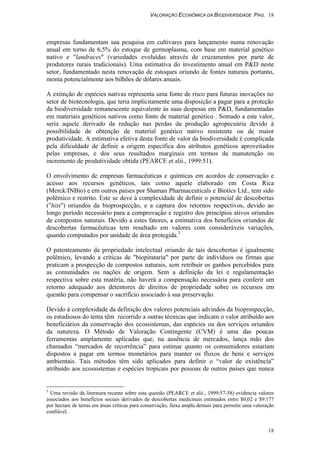 VALORAÇÃO ECONÔMICA DA BIODIVERSIDADE PAG. 18
18
empresas fundamentam sua pesquisa em cultivares para lançamento numa renovação
anual em torno de 6,5% do estoque de germoplasma, com base em material genético
nativo e "landraces" (variedades evoluídas através de cruzamentos por parte de
produtores rurais tradicionais). Uma estimativa do investimento anual em P&D neste
setor, fundamentado nesta renovação de estoques oriundo de fontes naturais portanto,
monta potencialmente aos bilhões de dólares anuais.
A extinção de espécies nativas representa uma fonte de risco para futuras inovações no
setor de biotecnologia, que teria implicitamente uma disposição a pagar para a proteção
da biodiversidade remanescente equivalente às suas despesas em P&D, fundamentadas
em materiais genéticos nativos como fonte de material genético . Somado a este valor,
seria aquele derivado da redução nas perdas da produção agropecuária devido à
possibilidade de obtenção de material genético nativo resistente ou de maior
produtividade. A estimativa efetiva desta fonte de valor da biodiversidade é complicada
pela dificuldade de definir a origem específica dos atributos genéticos aproveitados
pelas empresas, e dos seus resultados marginais em termos da manutenção ou
incremento de produtividade obtida (PEARCE et alii., 1999:51).
O envolvimento de empresas farmacêuticas e químicas em acordos de conservação e
acesso aos recursos genéticos, tais como aquele elaborado em Costa Rica
(Merck/INBio) e em outros países por Shaman Pharmaceuticals e Biotics Ltd., tem sido
polêmico e restrito. Este se deve à complexidade de definir o potencial de descobertas
("hits") oriundos da bioprospecção, e a captura dos retornos respectivos, devido ao
longo período necessário para a comprovação e registro dos princípios ativos oriundos
de compostos naturais. Devido a estes fatores, a estimativa dos benefícios oriundos de
descobertas farmacêuticas tem resultado em valores com consideráveis variações,
quando computados por unidade de área protegida.3
O patenteamento da propriedade intelectual oriundo de tais descobertas é igualmente
polêmico, levando a críticas de "biopirataria" por parte de indivíduos ou firmas que
praticam a prospecção de compostos naturais, sem retribuir os ganhos percebidos para
as comunidades ou nações de origem. Sem a definição da lei e regulamentação
respectiva sobre esta matéria, não haverá a compensação necessária para conferir um
retorno adequado aos detentores de direitos de propriedade sobre os recursos em
questão para compensar o sacrifício associado à sua preservação.
Devido à complexidade da definição dos valores potenciais advindos da bioprospecção,
os estudiosos do tema têm recorrido a outras técnicas que indicam o valor atribuído aos
beneficiários da conservação dos ecossistemas, das espécies ou dos serviços oriundos
da natureza. O Método de Valoração Contingente (CVM) é uma das poucas
ferramentas amplamente aplicadas que, na ausência de mercados, lança mão dos
chamados “mercados de recorrência” para estimar quanto os consumidores estariam
dispostos a pagar em termos monetários para manter os fluxos de bens e serviços
ambientais. Tais métodos têm sido aplicados para definir o “valor de existência”
atribuído aos ecossistemas e espécies tropicais por pessoas de outros países que nunca
3
Uma revisão da literatura recente sobre esta questão (PEARCE et alii., 1999:57-58) evidencia valores
associados aos benefícios sociais derivados de descobertas medicinais estimados entre $0,02 e $9.177
por hectare de terras em áreas críticas para conservação, faixa ampla demais para permitir uma valoração
confiável.
 