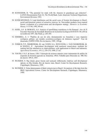 VALORAÇÃO ECONÔMICA DA BIODIVERSIDADE PAG. 198
198
49. SCHNEIDER, R. “The potential for trade with the Amazon in greenhouse gas reduction”.
LATEN Dissemination Note #2, The World Bank, Latin American Technical Department,
Environment Division, 1993.
50. SCHWARTZMAN, S. Land distribution and the social costs of frontier development in Brazil:
social and historical context of extractive reserves. In: Non-timber products from tropical
forests: evaluation of a conservation and development strategy. Advances in Economic
Botany, 9: 51-66, 1992; 60 ref.
51. SEIDL, A.F. & MORAES, A.S. Analysis of sportfishing expeditures in the Pantanal. Atas do II
Encontro Nacional da Sociedade Brasileira de Economia Ecológica-ECO-ECO. 06 a 08 de
novembro de 1997, São Paulo, p. 285-305.
52. SHERRILL, E. I. “Padrões de uso do solo, desmatamento na Amazônia e seus impactos
ecológicos globais: um modelo econômico-ecológico de dinâmica regional". Tese de
doutorado, COPPE/UFRJ, Rio de Janeiro, 1999. 198 pp.
53. TOMICH, T.P., NOORDWIJK, M. van; VOSTI, S.A., WITCOVER, J., VAN NOORDWIJK, M.
& HAZELL, P. Agricultural development with rainforest conservation: methods for
seeking best bet alternatives to slash-and-burn, with applications to Brazil and Indonesia.
Agricultural Economics, 19:1-2, 159-174, 1998; 27 ref.
54. YOUNG, C.E.F. & Fausto, J.R.F. Valoração de recursos naturais como instrumento de análise da
expansão da fronteira agrícola na Amazônia, IPEA Trabalho para Discussão no. 490, Rio
de Janeiro: IPEA, 1997.
55. WUNDER, S. Big island, green forests and rucksack rubbernecks; land-use and development
options on Ilha Grande, Rio de Janeiro state, Brazil. Center for Development Research,
Copenhagen, Dinamarca, 1999.
56. WUNDER, S. Value determinants of plant extractivism in Brazil: An analysis of the data from the
IBGE Agricultural Census. Center for Development Research, Copenhagen, Dinamarca,
1999.
 