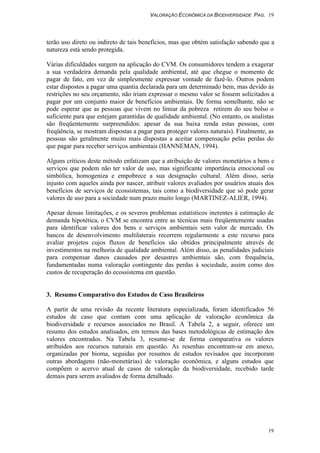 VALORAÇÃO ECONÔMICA DA BIODIVERSIDADE PAG. 19
19
terão uso direto ou indireto de tais benefícios, mas que obtém satisfação sabendo que a
natureza está sendo protegida.
Várias dificuldades surgem na aplicação do CVM. Os consumidores tendem a exagerar
a sua verdadeira demanda pela qualidade ambiental, até que chegue o momento de
pagar de fato, em vez de simplesmente expressar vontade de fazê-lo. Outros podem
estar dispostos a pagar uma quantia declarada para um determinado bem, mas devido às
restrições no seu orçamento, não iriam expressar o mesmo valor se fossem solicitados a
pagar por um conjunto maior de benefícios ambientais. De forma semelhante, não se
pode esperar que as pessoas que vivem no limiar da pobreza retirem do seu bolso o
suficiente para que estejam garantidas de qualidade ambiental. (No entanto, os analistas
são freqüentemente surpreendidos: apesar da sua baixa renda estas pessoas, com
freqüência, se mostram dispostas a pagar para proteger valores naturais). Finalmente, as
pessoas são geralmente muito mais dispostas a aceitar compensação pelas perdas do
que pagar para receber serviços ambientais (HANNEMAN, 1994).
Alguns críticos deste método enfatizam que a atribuição de valores monetários a bens e
serviços que podem não ter valor de uso, mas significante importância emocional ou
simbólica, homogeniza e empobrece a sua designação cultural. Além disso, seria
injusto com aqueles ainda por nascer, atribuir valores avaliados por usuários atuais dos
benefícios de serviços de ecossistemas, tais como a biodiversidade que só pode gerar
valores de uso para a sociedade num prazo muito longo (MARTINEZ-ALIER, 1994).
Apesar dessas limitações, e os severos problemas estatísticos inerentes à estimação de
demanda hipotética, o CVM se encontra entre as técnicas mais freqüentemente usadas
para identificar valores dos bens e serviços ambientais sem valor de mercado. Os
bancos de desenvolvimento multilaterais recorrem regularmente a este recurso para
avaliar projetos cujos fluxos de beneficios são obtidos principalmente através de
investimentos na melhoria de qualidade ambiental. Além disso, as penalidades judiciais
para compensar danos causados por desastres ambientais são, com frequência,
fundamentadas numa valoração contingente das perdas à sociedade, assim como dos
custos de recuperação do ecossistema em questão.
3. Resumo Comparativo dos Estudos de Caso Brasileiros
A partir de uma revisão da recente literatura especializada, foram identificados 56
estudos de caso que contam com uma aplicação de valoração econômica da
biodiversidade e recursos associados no Brasil. A Tabela 2, a seguir, oferece um
resumo dos estudos analisados, em termos das bases metodológicas de estimação dos
valores encontrados. Na Tabela 3, resume-se de forma comparativa os valores
atribuídos aos recursos naturais em questão. As resenhas encontram-se em anexo,
organizadas por bioma, seguidas por resumos de estudos revisados que incorporam
outras abordagens (não-monetárias) de valoração econômica, e alguns estudos que
compõem o acervo atual de casos de valoração da biodiversidade, recebido tarde
demais para serem avaliados de forma detalhado.
 