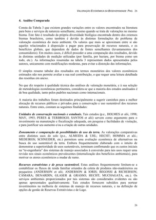 VALORAÇÃO ECONÔMICA DA BIODIVERSIDADE PAG. 26
26
4. Análise Comparada
Consta da Tabela 3 que existem grandes variações entre os valores encontrados na literatura
para bens e serviços de natureza semelhante, mesmo quando se trata de valorações no mesmo
bioma. Este fato é resultado da própria diversidade biológica encontrada dentro dos extensos
biomas brasileiros, como também é devido às distintas formulações do problema de
valoração econômica do meio ambiente. Os valores que mais se aproximam entre si são
aqueles relacionados à disposição a pagar para preservação de recursos naturais, e os
benefícios globais, que dependem de dados de fontes semelhantes (levantamentos dos
consumidores). Em muitos casos, é difícil proceder a uma comparação dos resultados, devido
às distintas unidades de medição utilizadas (por família, por hectare, por bioma como um
todo, etc.). As informações resumidas na tabela 3 representam dados apresentados pelos
autores, unicamente com modificações modestas, para evitar a distorção das informações.
O simples resumo tabular dos resultados em termos monetários dos valores econômicos
estimados não nos permite avaliar a sua real contribuição, o que requer uma leitura detalhada
das resenhas em anexo.
No que diz respeito à qualidade técnica das análises de valoração monetária, e à sua seleção
de metodologias econômicas pertinentes, considera-se que a maioria dos estudos analisados é
de boa qualidade, tanto pelos padrões nacionais como internacionais.
A maioria dos trabalhos foram destinados principalmente a sugerir caminhos para a melhor
alocação de recursos públicos e privados para a conservação e uso sustentável dos recursos
naturais. Entre estes, constam as seguintes finalidades:
Unidades de conservação nacionais e estaduais. Tais estudos (p.e., HOLMES et alii, 1998;
MAY, 1993; PERES & TERBROGH; SANTOS et alii) servem como argumento para o
investimento na manutenção e fiscalização adequada, em pesquisa e facilidades de visitação,
e para justificar seu aumento e/ou a criação de outras unidades.
Zoneamento e comparação de possibilidades de uso da terra. As valorações comparativas
entre distintos usos do solo (p.e., ALMEIDA & UHL; HECHT; HOMMA et alii.;
MEDEIROS; SCHNEIDER, etc.) permitem uma avaliação econômica de alternativas na
busca do uso sustentável da terra. Embora frequentemente elaborado com o intuito de
demonstrar a superioridade de usos sustentáveis, terminam confirmando que os custos iniciais
na “re-engenharia” dos sistemas de manejo associados à conversão para tais usos requer uma
revisão nos sinais econômicos prevalecentes (internalização dos benefícios ambientais), para
motivar os atores econômicos a mudar de rumo.
Recursos extrativistas e de pesca sustentável. Estas análises frequentemente limitam-se a
contabilizar os fluxos de renda familiar oriundos da coleta de produtos não-madeireiros ou
pesqueiros (ANDERSON et alii; ANDERSON & IORIS; BEGOSSI & RICHERSON;
CÂMARA; DENARDIN; GLASER & GRASSO; HECHT; MUCHAGATA, etc.). Os
serviços ambientais proporcionados por tais sistemas são considerados evidentes ou são
apenas apresentados qualitativamente. Tais estudos fornecem subsídios para nortear
investimentos na melhoria de sistemas de manejo de recursos naturais, e na definição de
opções de gestão de Reservas Extrativistas e de Lago.
 