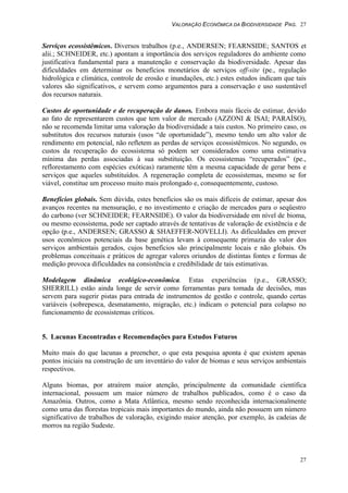 VALORAÇÃO ECONÔMICA DA BIODIVERSIDADE PAG. 27
27
Serviços ecossistêmicos. Diversos trabalhos (p.e., ANDERSEN; FEARNSIDE; SANTOS et
alii.; SCHNEIDER, etc.) apontam a importância dos serviços reguladores do ambiente como
justificativa fundamental para a manutenção e conservação da biodiversidade. Apesar das
dificuldades em determinar os benefícios monetários de serviços off-site (pe., regulação
hidrológica e climática, controle de erosão e inundações, etc.) estes estudos indicam que tais
valores são significativos, e servem como argumentos para a conservação e uso sustentável
dos recursos naturais.
Custos de oportunidade e de recuperação de danos. Embora mais fáceis de estimar, devido
ao fato de representarem custos que tem valor de mercado (AZZONI & ISAI; PARAÍSO),
não se recomenda limitar uma valoração da biodiversidade a tais custos. No primeiro caso, os
substitutos dos recursos naturais (usos “de oportunidade”), mesmo tendo um alto valor de
rendimento em potencial, não refletem as perdas de serviços ecossistêmicos. No segundo, os
custos da recuperação do ecossistema só podem ser considerados como uma estimativa
mínima das perdas associadas à sua substituição. Os ecossistemas “recuperados” (pe.,
reflorestamento com espécies exóticas) raramente têm a mesma capacidade de gerar bens e
serviços que aqueles substituídos. A regeneração completa de ecossistemas, mesmo se for
viável, constitue um processo muito mais prolongado e, consequentemente, custoso.
Benefícios globais. Sem dúvida, estes benefícios são os mais difíceis de estimar, apesar dos
avanços recentes na mensuração, e no investimento e criação de mercados para o seqüestro
do carbono (ver SCHNEIDER; FEARNSIDE). O valor da biodiversidade em nível de bioma,
ou mesmo ecossistema, pode ser captado através de tentativas de valoração de existência e de
opção (p.e., ANDERSEN; GRASSO & SHAEFFER-NOVELLI). As dificuldades em prever
usos econômicos potenciais da base genética levam à consequente primazia do valor dos
serviços ambientais gerados, cujos benefícios são principalmente locais e não globais. Os
problemas conceituais e práticos de agregar valores oriundos de distintas fontes e formas de
medição provoca dificuldades na consistência e credibilidade de tais estimativas.
Modelagem dinâmica ecológico-econômica. Estas experiências (p.e., GRASSO;
SHERRILL) estão ainda longe de servir como ferramentas para tomada de decisões, mas
servem para sugerir pistas para entrada de instrumentos de gestão e controle, quando certas
variáveis (sobrepesca, desmatamento, migração, etc.) indicam o potencial para colapso no
funcionamento de ecossistemas críticos.
5. Lacunas Encontradas e Recomendações para Estudos Futuros
Muito mais do que lacunas a preencher, o que esta pesquisa aponta é que existem apenas
pontos iniciais na construção de um inventário do valor de biomas e seus serviços ambientais
respectivos.
Alguns biomas, por atraírem maior atenção, principalmente da comunidade científica
internacional, possuem um maior número de trabalhos publicados, como é o caso da
Amazônia. Outros, como a Mata Atlântica, mesmo sendo reconhecida internacionalmente
como uma das florestas tropicais mais importantes do mundo, ainda não possuem um número
significativo de trabalhos de valoração, exigindo maior atenção, por exemplo, às cadeias de
morros na região Sudeste.
 