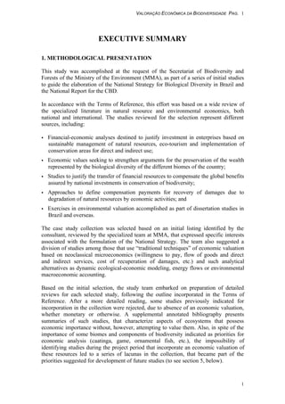 VALORAÇÃO ECONÔMICA DA BIODIVERSIDADE PAG. 1
1
EXECUTIVE SUMMARY
1. METHODOLOGICAL PRESENTATION
This study was accomplished at the request of the Secretariat of Biodiversity and
Forests of the Ministry of the Environment (MMA), as part of a series of initial studies
to guide the elaboration of the National Strategy for Biological Diversity in Brazil and
the National Report for the CBD.
In accordance with the Terms of Reference, this effort was based on a wide review of
the specialized literature in natural resource and environmental economics, both
national and international. The studies reviewed for the selection represent different
sources, including:
• Financial-economic analyses destined to justify investment in enterprises based on
sustainable management of natural resources, eco-tourism and implementation of
conservation areas for direct and indirect use;
• Economic values seeking to strengthen arguments for the preservation of the wealth
represented by the biological diversity of the different biomes of the country;
• Studies to justify the transfer of financial resources to compensate the global benefits
assured by national investments in conservation of biodiversity;
• Approaches to define compensation payments for recovery of damages due to
degradation of natural resources by economic activities; and
• Exercises in environmental valuation accomplished as part of dissertation studies in
Brazil and overseas.
The case study collection was selected based on an initial listing identified by the
consultant, reviewed by the specialized team at MMA, that expressed specific interests
associated with the formulation of the National Strategy. The team also suggested a
division of studies among those that use “traditional techniques” of economic valuation
based on neoclassical microeconomics (willingness to pay, flow of goods and direct
and indirect services, cost of recuperation of damages, etc.) and such analytical
alternatives as dynamic ecological-economic modeling, energy flows or environmental
macroeconomic accounting.
Based on the initial selection, the study team embarked on preparation of detailed
reviews for each selected study, following the outline incorporated in the Terms of
Reference. After a more detailed reading, some studies previously indicated for
incorporation in the collection were rejected, due to absence of an economic valuation,
whether monetary or otherwise. A supplemental annotated bibliography presents
summaries of such studies, that characterize aspects of ecosystems that possess
economic importance without, however, attempting to value them. Also, in spite of the
importance of some biomes and components of biodiversity indicated as priorities for
economic analysis (caatinga, game, ornamental fish, etc.), the impossibility of
identifying studies during the project period that incorporate an economic valuation of
these resources led to a series of lacunas in the collection, that became part of the
priorities suggested for development of future studies (to see section 5, below).
 