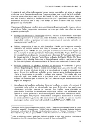 VALORAÇÃO ECONÔMICA DA BIODIVERSIDADE PAG. 28
28
A situação é mais séria ainda naqueles biomas menos comentados, tais como a caatinga
nordestina, ou os Pampas riograndenses. Assuntos críticos para a perda da biodiversidade,
tais como a desertificação no noroeste do Rio Grande do Sul e na região nordestina, não têm
sido alvo de estudo econômico. Também considera-se que a representatividade dos valores
econômicos associados com a caça e/ou manejo de fauna silvestre além dos recursos
pesqueiros seja insuficiente.
Algumas possibilidades de trabalhos a serem realizados são apontados pelos próprios autores
na coletânea. Dada a riqueza dos ecossistemas nacionais, para todos eles cabem os temas
propostos, por exemplo:
• Valoração das unidades de conservação nacionais, estaduais e eventualmente municipais
e unidades particulares de conservação. Além do trabalho pioneiro de RIBEMBOIM (em
preparação), verificou-se que ainda houveram poucos estudos de valoração realizados em
parques nacionais brasileiros.4
• Análises comparativas de usos do solo alternativos. Estudos que incorporam o manejo
sustentável de recursos naturais, tais como o realizado por ALMEIDA & UHL em
Paragominas e por HECHT, no Acre, começam a ser realizados em diversas regiões do
país, a exemplo de estudo recentemente financiado pelo PROBIO-Projeto de Gestão da
Diversidade Biológica Brasileira em parceria com a Embrapa, de “Valoração de Sistemas
de Manejo de Solo: O Caso do Plantio Direto na Região do Planalto Médio, RS.” Estes
resultados podem subsidiar fortemente os formuladores de políticas e os atores privados
das diversas regiões do país na determinação de formas mais sustentáveis de uso do solo.
• Produção sustentável de produtos florestais ou pesqueiros. Considerando o grande
interesse despertado pelas Reservas Extrativistas, Indígena e de Lago, como modelos para
uso do solo e águas interiores, aponta-se a importância de proceder à agregação dos
valores dos serviços ambientais atribuídos a estes sistemas, como justificativa para sua
criação e investimento na proteção e melhoria dos mesmos. Tais estudos são uma
progressão lógica dos estudos sobre a geração de renda revisados nesta coletânea, a
exemplo dos trabalhos mais recentes de GRASSO sobre as funções ecossistêmicas mais
amplas dos manguezais.5
• Internalização de benefícios ambientais. Como os benefícios prestados pelo ambiente à
comunidade global podem ser internalizados para servir de incentivo para aqueles que
efetivamente poderiam proteger os recursos. Isto implica numa discussão da
redistribuição de créditos de emissão nos mercados de carbono e de mecanismos para
capturar os valores genéticos da biodiversidade para o benefício de comunidades locais.
Outra área urgente para pesquisa é relacionada à avaliação de mecanismos de incentivo
aos atores econômicos, para que estes sejam motivados a mudar seu uso dos recursos
naturais para melhor conservar a biodiversidade (p.e., ICMS “verde”, RPPN, etc.).
4
Encontra-se em fase final de elaboração um estudo de caso de "Valoração de Atividades Recreativas do Parque
Nacional do Iguaçu-PR", financiado pelo PROBIO-Projeto de Gestão da Diversidade Biológica Brasileira.
Outro estudo em fase inicial de elaboração trata da aplicação do método do Valoração Contingente no Parque
Nacional do Superagui-PR, com apoio da UFPR e do BID-Banco Interamericano de Desenvolvimento.
5
Ainda no âmbito do PROBIO, está sendo elaborado um estudo de caso sobre Valoração Econômica de
Manguezais no litoral do estado de Santa Catarina, com apoio da Ibama local e da UFSC.
 