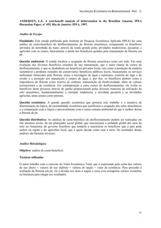VALORAÇÃO ECONÔMICA DA BIODIVERSIDADE PAG. 31
31
ANDERSEN, L.E. A cost-benefit analysis of deforestation in the Brazilian Amazon, IPEA
Discussion Paper, nº 455, Rio de Janeiro: IPEA, 1997.
Análise de Escopo
Finalidade: Este estudo publicado pelo Instituto de Pesquisa Econômica Aplicada (IPEA) faz uma
análise de custo-benefício do desflorestamento da floresta amazônica, comparando os benefícios
advindos da derrubada da mata, através da renda gerada pelas atividades madeireiras, pecuárias e
agrícolas com os custos; basicamente a perda dos benefícios gerados pela manutenção da floresta em
pé.
Questão ambiental: O estudo focaliza a ocupação da floresta amazônica como um todo. Faz uma
avaliação dos diversos benefícios oriundos de sua manutenção, que o autor chama de custos do
desflorestamento, e que se desdobram em benefícios privados locais, tais como a produção de madeira
sustentável e produtos oriundos do extrativismo; benefícios públicos locais, basicamente os serviços
ambientais fornecidos pela floresta, como a reciclagem de água e nutrientes, controle do fogo e da
erosão e a proteção aos mananciais e corpos de água e, por fim, os benefícios globais como a
importância da floresta como reserva de carbono, manutenção da biodiversidade, além de valores
recreacionais e de existência. Em contraposição a estes custos do desflorestamento, ele avalia os
benefícios deste processo através do ganho proporcionado pelas diversas maneiras de utilização do
solo amazônico, fundamentalmente a extração madeireira, a atividade pecuária e as atividades
agrícolas, tanto anuais como perenes.
Questão econômica: A grande questão econômica que permeia este trabalho é a tentativa de
determinação da lógica, da racionalidade econômica que justificaria a ocupação dos solos amazônicos
e a comparação com a lógica e provavelmente com o senso comum ambiental de que é melhor deixar
a floresta de pé.
Questão distributiva: As análises de custo-benefício do desflorestamento podem ser realizadas em
três distintos níveis: de um planejador social global, que maximizaria a utilidade global dos usos do
solo na Amazônia, do governo brasileiro que tenderia a maximizar os benefícios que o país pode
auferir na região e do agricultor local, que é quem decide como usar a terra. Os resultados destas
análises são bastante diversos.
Análise Metodológica
Objetivo: análise de custo-benefício.
Técnicas utilizadas
O autor trabalha com o conceito do Valor Econômico Total, que é expressado pela soma dos valores
de uso direto + valores de uso indireto + valores de opção + valor de existência. Para proceder à
avaliação da floresta em pé, ele a dividiu nos itens a seguir e usou e/ou extrapolou valores existentes
na literatura para chegar aos resultados.
 