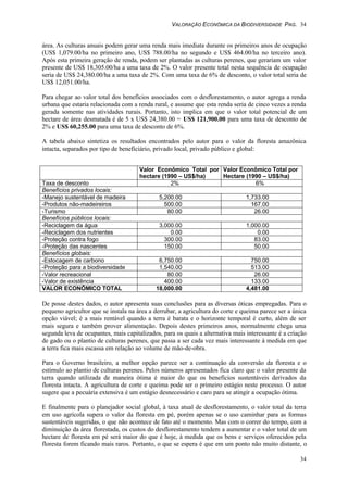 VALORAÇÃO ECONÔMICA DA BIODIVERSIDADE PAG. 34
34
área. As culturas anuais podem gerar uma renda mais imediata durante os primeiros anos de ocupação
(US$ 1,079.00/ha no primeiro ano, US$ 788.00/ha no segundo e US$ 464.00/ha no terceiro ano).
Após esta primeira geração de renda, podem ser plantadas as culturas perenes, que gerariam um valor
presente de US$ 18,305.00/ha a uma taxa de 2%. O valor presente total nesta sequência de ocupação
seria de US$ 24,380.00/ha a uma taxa de 2%. Com uma taxa de 6% de desconto, o valor total seria de
US$ 12,051.00/ha.
Para chegar ao valor total dos benefícios associados com o desflorestamento, o autor agrega a renda
urbana que estaria relacionada com a renda rural, e assume que esta renda seria de cinco vezes a renda
gerada somente nas atividades rurais. Portanto, isto implica em que o valor total potencial de um
hectare de área desmatada é de 5 x US$ 24,380.00 = US$ 121,900.00 para uma taxa de desconto de
2% e US$ 60,255.00 para uma taxa de desconto de 6%.
A tabela abaixo sintetiza os resultados encontrados pelo autor para o valor da floresta amazônica
intacta, separados por tipo de beneficiário, privado local, privado público e global:
Valor Econômico Total por
hectare (1990 – US$/ha)
Valor Econômico Total por
Hectare (1990 – US$/ha)
Taxa de desconto 2% 6%
Benefícios privados locais:
-Manejo sustentável de madeira 5,200.00 1,733.00
-Produtos não-madeireiros 500.00 167.00
-Turismo 80.00 26.00
Benefícios públicos locais:
-Reciclagem da água 3,000.00 1,000.00
-Reciclagem dos nutrientes 0.00 0.00
-Proteção contra fogo 300.00 83.00
-Proteção das nascentes 150.00 50.00
Benefícios globais:
-Estocagem de carbono 6,750.00 750.00
-Proteção para a biodiversidade 1,540.00 513.00
-Valor recreacional 80.00 26.00
-Valor de existência 400.00 133.00
VALOR ECONÔMICO TOTAL 18,000.00 4,481.00
De posse destes dados, o autor apresenta suas conclusões para as diversas óticas empregadas. Para o
pequeno agricultor que se instala na área a derrubar, a agricultura do corte e queima parece ser a única
opção viável; é a mais rentável quando a terra é barata e o horizonte temporal é curto, além de ser
mais segura e também prover alimentação. Depois destes primeiros anos, normalmente chega uma
segunda leva de ocupantes, mais capitalizados, para os quais a alternativa mais interessante é a criação
de gado ou o plantio de culturas perenes, que passa a ser cada vez mais interessante à medida em que
a terra fica mais escassa em relação ao volume de mão-de-obra.
Para o Governo brasileiro, a melhor opção parece ser a continuação da conversão da floresta e o
estímulo ao plantio de culturas perenes. Pelos números apresentados fica claro que o valor presente da
terra quando utilizada de maneira ótima é maior do que os benefícios sustentáveis derivados da
floresta intacta. A agricultura de corte e queima pode ser o primeiro estágio neste processo. O autor
sugere que a pecuária extensiva é um estágio desnecessário e caro para se atingir a ocupação ótima.
E finalmente para o planejador social global, à taxa atual de desflorestamento, o valor total da terra
em uso agrícola supera o valor da floresta em pé, porém apenas se o uso caminhar para as formas
sustentáveis sugeridas, o que não acontece de fato até o momento. Mas com o correr do tempo, com a
diminuição da área florestada, os custos do desflorestamento tendem a aumentar e o valor total de um
hectare de floresta em pé será maior do que é hoje, à medida que os bens e serviços oferecidos pela
floresta forem ficando mais raros. Portanto, o que se espera é que em um ponto não muito distante, o
 